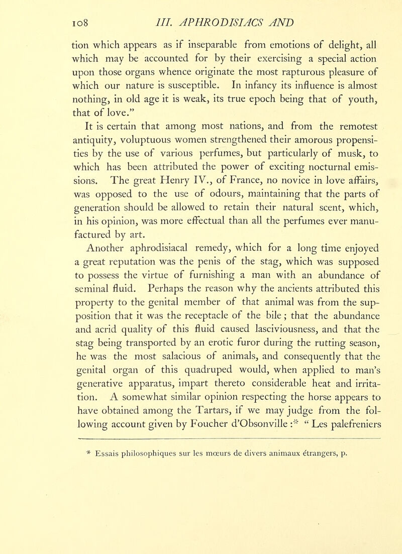 tion which appears as if inseparable from emotions of delight, all which may be accounted for by their exercising a special action upon those organs whence originate the most rapturous pleasure of which our nature is susceptible. In infancy its influence is almost nothing, in old age it is weak, its true epoch being that of youth, that of love. It is certain that among most nations, and from the remotest antiquity, voluptuous women strengthened their amorous propensi- ties by the use of various perfumes, but particularly of musk, to which has been attributed the power of exciting nocturnal emis- sions. The great Henry IV., of France, no novice in love affairs, was opposed to the use of odours, maintaining that the parts of generation should be allowed to retain their natural scent, which, in his opinion, was more effectual than all the perfumes ever manu- factured by art. Another aphrodisiacal remedy, which for a long time enjoyed a great reputation was the penis of the stag, which was supposed to possess the virtue of furnishing a man with an abundance of seminal fluid. Perhaps the reason why the ancients attributed this property to the genital member of that animal was from the sup- position that it was the receptacle of the bile ; that the abundance and acrid quality of this fluid caused lasciviousness, and that the stag being transported by an erotic furor during the rutting season, he was the most salacious of animals, and consequently that the genital organ of this quadruped would, when applied to man's generative apparatus, impart thereto considerable heat and irrita- tion. A somewhat similar opinion respecting the horse appears to have obtained among the Tartars, if we may judge from the fol- lowing account given by Foucher d'Obsonville  Les palefreniers * Essais philosophiques sur les mceurs de divers animaux Strangers, p.