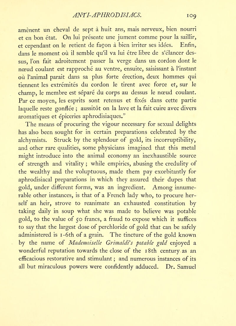 amenent un cheval de sept a huit ans, mais nerveux, bien nourri et en bon etat. On lui presente une jument comme pour la saillir, et cependant on le retient de fagon a bien irriter ses idees. Enfin, dans le moment ou il semble qu'il va lui etre libre de s'elancer des- sus, Ton fait adroitement passer la verge dans un cordon dont le nceud coulant est rapproche au ventre, ensuite, saisissant a l'instant ou l'animal parait dans sa plus forte erection, deux hommes qui tiennent les extremites du cordon le tirent avec force et, sur le champ, le membre est separe du corps au dessus le nceud coulant. Par ce moyen, les esprits sont retenus et fixes dans cette partie laquelle reste gonflee ; aussitot on la lave et la fait cuire avec divers aromatiques et epiceries aphrodisiaques. The means of procuring the vigour necessary for sexual delights has also been sought for in certain preparations celebrated by the alchymists. Struck by the splendour of gold, its incorruptibility, and other rare qualities, some physicians imagined that this metal might introduce into the animal economy an inexhaustible source of strength and vitality ; while empirics, abusing the credulity of the wealthy and the voluptuous, made them pay exorbitantly for aphrodisiacal preparations in which they assured their dupes that gold, under different forms, was an ingredient. Among innume- rable other instances, is that of a French lady who, to procure her- self an heir, strove to reanimate an exhausted constitution by taking daily in soup what she was made to believe was potable gold, to the value of 50 francs, a fraud to expose which it suffices to say that the largest dose of perchloride of gold that can be safely administered is i-6th of a grain. The tincture of the gold known by the name of Mademoiselle Grimaldi's potable gold enjoyed a wonderful reputation towards the close of the 18th century as an efficacious restorative and stimulant; and numerous instances of its all but miraculous powers were confidently adduced. Dr. Samuel