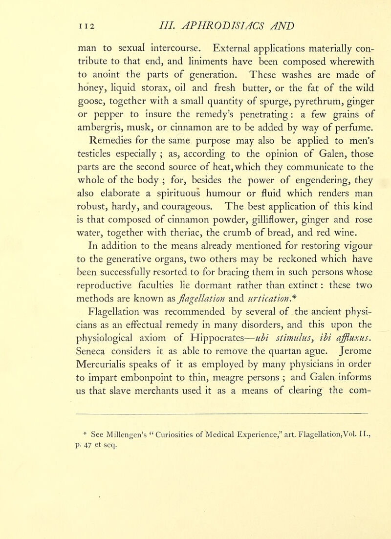 man to sexual intercourse. External applications materially con- tribute to that end, and liniments have been composed wherewith to anoint the parts of generation. These washes are made of honey, liquid storax, oil and fresh butter, or the fat of the wild goose, together with a small quantity of spurge, pyrethrum, ginger or pepper to insure the remedy's penetrating: a few grains of ambergris, musk, or cinnamon are to be added by way of perfume. Remedies for the same purpose may also be applied to men's testicles especially ; as, according to the opinion of Galen, those parts are the second source of heat, which they communicate to the whole of the body ; for, besides the power of engendering, they also elaborate a spirituous humour or fluid which renders man robust, hardy, and courageous. The best application of this kind is that composed of cinnamon powder, gilliflower, ginger and rose water, together with theriac, the crumb of bread, and red wine. In addition to the means already mentioned for restoring vigour to the generative organs, two others may be reckoned which have been successfully resorted to for bracing them in such persons whose reproductive faculties lie dormant rather than extinct: these two methods are known as flagellation and urtication.* Flagellation was recommended by several of the ancient physi- cians as an effectual remedy in many disorders, and this upon the physiological axiom of Hippocrates—ubi stimulus, ibi affluxus. Seneca considers it as able to remove the quartan ague. Jerome Mercurialis speaks of it as employed by many physicians in order to impart embonpoint to thin, meagre persons ; and Galen informs us that slave merchants used it as a means of clearing the com- * See Millengen's Curiosities of Medical Experience, art. Flagellation,Vol. II., p. 47 et seq.
