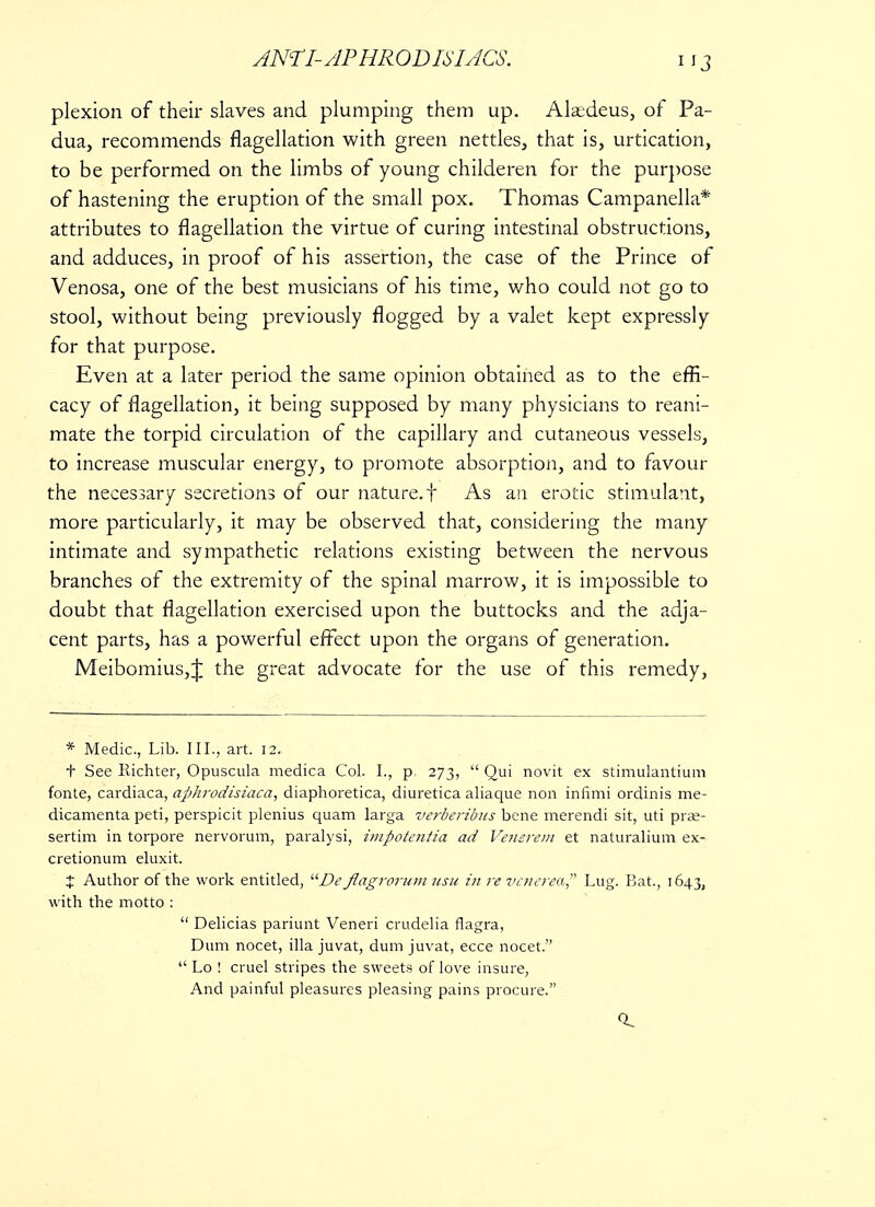 plexion of their slaves and plumping them up. Ala;deus, of Pa- dua, recommends flagellation with green nettles, that is, urtication, to be performed on the limbs of young childeren for the purpose of hastening the eruption of the small pox. Thomas Campanella* attributes to flagellation the virtue of curing intestinal obstructions, and adduces, in proof of his assertion, the case of the Prince of Venosa, one of the best musicians of his time, who could not go to stool, without being previously flogged by a valet kept expressly for that purpose. Even at a later period the same opinion obtained as to the effi- cacy of flagellation, it being supposed by many physicians to reani- mate the torpid circulation of the capillary and cutaneous vessels, to increase muscular energy, to promote absorption, and to favour the necessary secretions of our nature.f As an erotic stimulant, more particularly, it may be observed that, considering the many intimate and sympathetic relations existing between the nervous branches of the extremity of the spinal marrow, it is impossible to doubt that flagellation exercised upon the buttocks and the adja- cent parts, has a powerful effect upon the organs of generation. Meibomius,J the great advocate for the use of this remedy, * Medic, Lib. III., art. 12. t See Richter, Opuscula medica Col. I., p, 273,  Qui novit ex stimulantium fonte, cardiaca, aphrodisiaca, diaphoretica, diuretica aliaque non infimi ordinis me- dicamenta peti, perspicit plenius quam larga verberibus bene merendi sit, uti pra?- sertim in torpore nervorum, paralysi, impotentia ad Venerem et naturalium ex- cretionum eluxit. X Author of the work entitled, De flagrorum usu in re venerea Lug. Bat., 1643, with the motto :  Delicias pariunt Veneri crudelia flagra, Dum nocet, ilia juvat, dum juvat, ecce nocet.  Lo ! cruel stripes the sweets of love insure, And painful pleasures pleasing pains procure. 0.