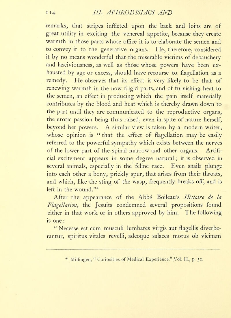 remarks, that stripes inflicted upon the back and loins are of great utility in exciting the venereal appetite, because they create warmth in those parts whose office it is to elaborate the semen and to convey it to the generative organs. He, therefore, considered it by no means wonderful that the miserable victims of debauchery and lasciviousness, as well as those whose powers have been ex- hausted by age or excess, should have recourse to flagellation as a remedy. He observes that its effect is very likely to be that of renewing warmth in the now frigid parts, and of furnishing heat to the semen, an effect in producing which the pain itself materially contributes by the blood and heat which is thereby drawn down to the part until they are communicated to the reproductive organs, the erotic passion being thus raised, even in spite of nature herself, beyond her powers. A similar view is taken by a modern writer, whose opinion is  that the effect of flagellation may be easily referred to the powerful sympathy which exists between the nerves of the lower part of the spinal marrow and other organs. Artifi- cial excitement appears in some degree natural; it is observed in several animals, especially in the feline race. Even snails plunge into each other a bony, prickly spur, that arises from their throats, and which, like the sting of the wasp, frequently breaks off, and is left in the wound.' After the appearance of the Abbe Boileau's Histoire de la Flagellation, the Jesuits condemned several propositions found either in that work or in others approved by him. The following is one : <£ Necesse est cum musculi lumbares virgis aut flagellis diverbe- rantur, spiritus vitales revelli, adeoque salaces motus ob vicinam * Millingen,  Curiosities of Medical Experience. Vol. II., p. 52.
