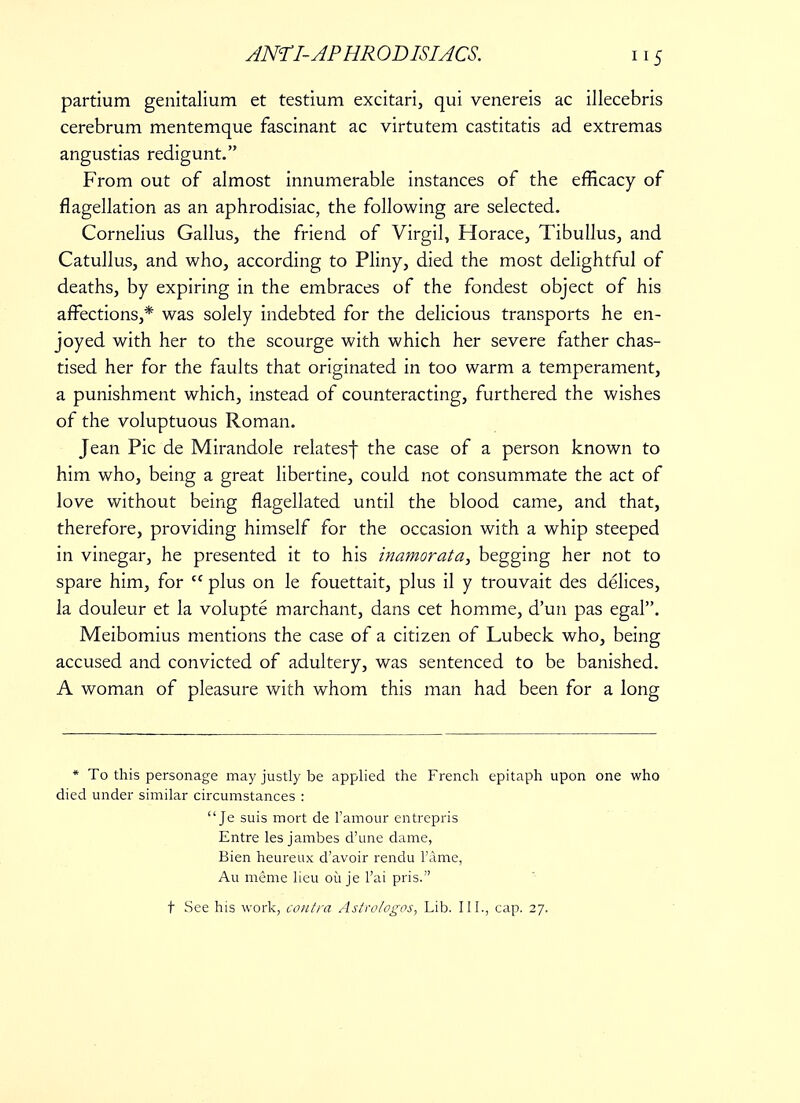 5 partium genitalium et testium excitari, qui venereis ac illecebris cerebrum mentemque fascinant ac virtutem castitatis ad extremas angustias redigunt. From out of almost innumerable instances of the efficacy of flagellation as an aphrodisiac, the following are selected. Cornelius Gallus, the friend of Virgil, Horace, Tibullus, and Catullus, and who, according to Pliny, died the most delightful of deaths, by expiring in the embraces of the fondest object of his affections,* was solely indebted for the delicious transports he en- joyed with her to the scourge with which her severe father chas- tised her for the faults that originated in too warm a temperament, a punishment which, instead of counteracting, furthered the wishes of the voluptuous Roman. Jean Pic de Mirandole relatesf the case of a person known to him who, being a great libertine, could not consummate the act of love without being flagellated until the blood came, and that, therefore, providing himself for the occasion with a whip steeped in vinegar, he presented it to his inamorata, begging her not to spare him, for  plus on le fouettait, plus il y trouvait des delices, la douleur et la volupte marchant, dans cet homme, d'un pas egal. Meibomius mentions the case of a citizen of Lubeck who, being accused and convicted of adultery, was sentenced to be banished. A woman of pleasure with whom this man had been for a long * To this personage may justly be applied the French epitaph upon one who died under similar circumstances : Je suis mort de l'amour entrepris Entre les jambes d'une dame, Bien heureux d'avoir rendu 1'a.me, Au meme lieu ou je l'ai pris. t See his work, contra Astrologos, Lib. III., cap. 27.