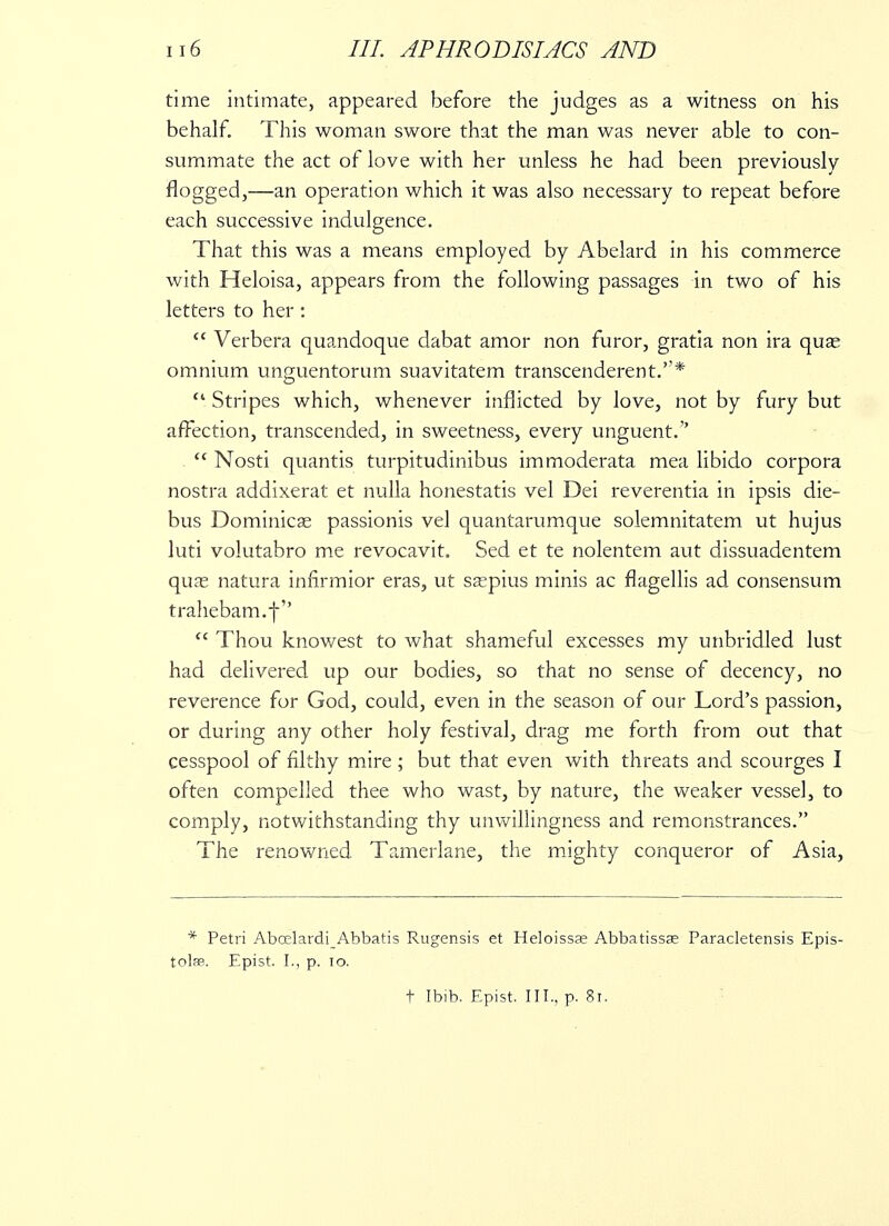 time intimate, appeared before the judges as a witness on his behalf. This woman swore that the man was never able to con- summate the act of love with her unless he had been previously flogged,—an operation which it was also necessary to repeat before each successive indulgence. That this was a means employed by Abelard in his commerce with Heloisa, appears from the following passages in two of his letters to her :  Verbera quandoque dabat amor non furor, gratia non ira qua? omnium unguentorum suavitatem transcenderent.*  Stripes which, whenever inflicted by love, not by fury but affection, transcended, in sweetness, every unguent.  Nosti quantis turpitudinibus immoderata mea libido corpora nostra addixerat et nulla honestatis vel Dei reverentia in ipsis die- bus Dominica? passionis vel quantarumque solemnitatem ut hujus luti volutabro me revocavit. Sed et te nolentem aut dissuadentem quas natura infirmior eras, ut sa?pius minis ac flagellis ad consensum trahebam.f   Thou knowest to what shameful excesses my unbridled lust had delivered up our bodies, so that no sense of decency, no reverence for God, could, even in the season of our Lord's passion, or during any other holy festival, drag me forth from out that cesspool of filthy mire; but that even with threats and scourges I often compelled thee who wast, by nature, the weaker vessel, to comply, notwithstanding thy unwillingness and remonstrances. The renowned Tamerlane, the mighty conqueror of Asia, * Petri AboelardiAbbatis Rugensis et Heloissa? Abbatissas Paracletensis Epis- tolae. Epist. I., p. 10. t Ibib. Epist. III., p. 81.