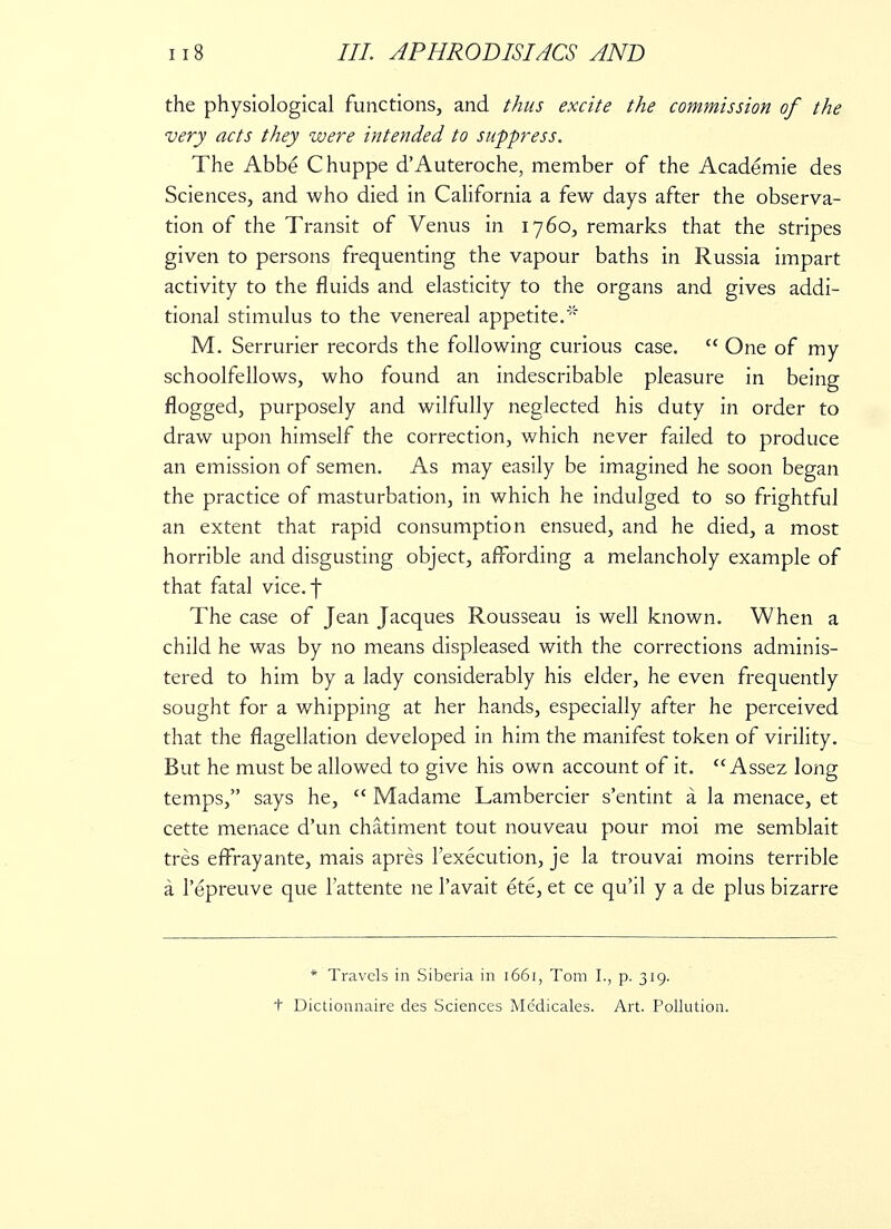 the physiological functions, and thus excite the commission of the very acts they were intended to suppress. The Abbe Chuppe d'Auteroche, member of the Academie des Sciences, and who died in California a few days after the observa- tion of the Transit of Venus in 1760, remarks that the stripes given to persons frequenting the vapour baths in Russia impart activity to the fluids and elasticity to the organs and gives addi- tional stimulus to the venereal appetite.' M. Serrurier records the following curious case.  One of my schoolfellows, who found an indescribable pleasure in being flogged, purposely and wilfully neglected his duty in order to draw upon himself the correction, which never failed to produce an emission of semen. As may easily be imagined he soon began the practice of masturbation, in which he indulged to so frightful an extent that rapid consumption ensued, and he died, a most horrible and disgusting object, affording a melancholy example of that fatal vice, f The case of Jean Jacques Rousseau is well known. When a child he was by no means displeased with the corrections adminis- tered to him by a lady considerably his elder, he even frequently sought for a whipping at her hands, especially after he perceived that the flagellation developed in him the manifest token of virility. But he must be allowed to give his own account of it.  Assez long temps, says he,  Madame Lambercier s'entint a la menace, et cette menace d'un chatiment tout nouveau pour moi me semblait tres effrayante, mais apres 1'execution, je la trouvai moins terrible a l'epreuve que Tattente ne l'avait ete, et ce qu'il y a de plus bizarre * Travels in Siberia in 1661, Tom I., p. 319. t Dictionnaire des Sciences Me'dicales. Art. Pollution.