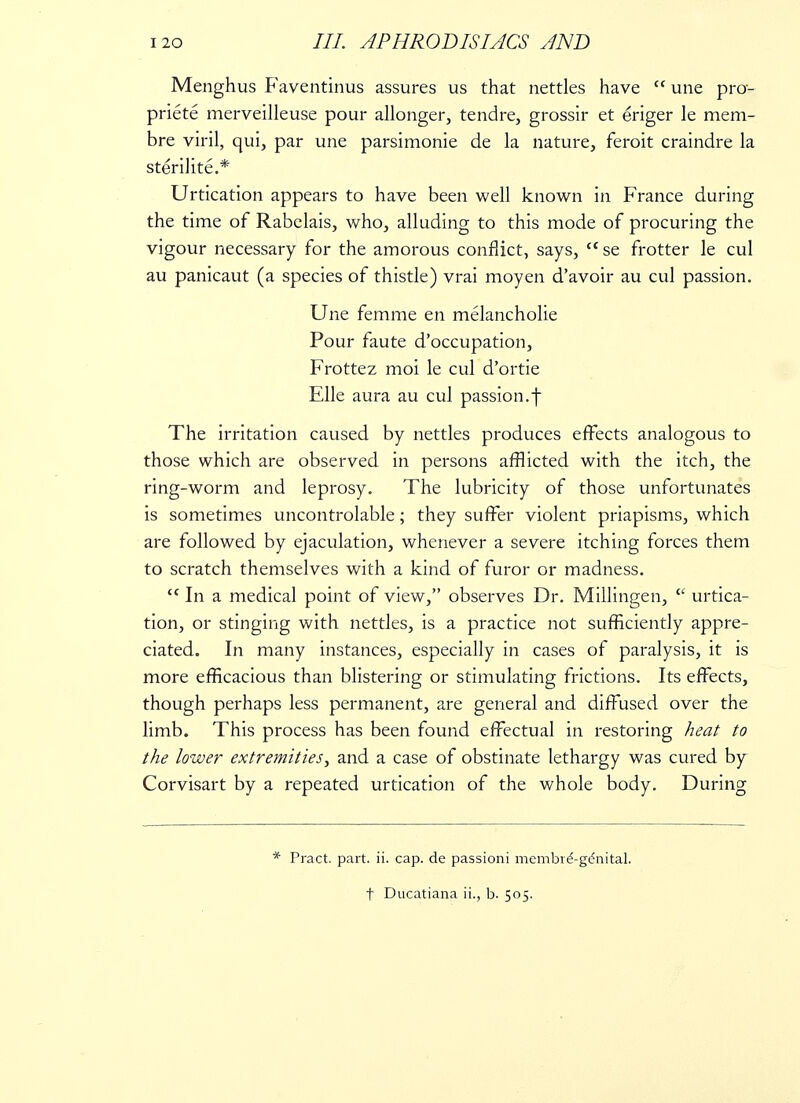 Menghus Faventinus assures us that nettles have une pro- priete merveilleuse pour allonger, tendre, grossir et eriger le mem- bre viril, qui, par une parsimonie de la nature, feroit craindre la sterilite.* Urtication appears to have been well known in France during the time of Rabelais, who, alluding to this mode of procuring the vigour necessary for the amorous conflict, says, se frotter le cul au panicaut (a species of thistle) vrai moyen d'avoir au cul passion. Une femme en melancholie Pour faute d'occupation, Frottez moi le cul d'ortie Elle aura au cul passion.f The irritation caused by nettles produces effects analogous to those which are observed in persons afflicted with the itch, the ring-worm and leprosy. The lubricity of those unfortunates is sometimes uncontrolable; they suffer violent priapisms, which are followed by ejaculation, whenever a severe itching forces them to scratch themselves with a kind of furor or madness. In a medical point of view, observes Dr. Millingen, urtica- tion, or stinging with nettles, is a practice not sufficiently appre- ciated. In many instances, especially in cases of paralysis, it is more efficacious than blistering or stimulating frictions. Its effects, though perhaps less permanent, are general and diffused over the limb. This process has been found effectual in restoring heat to the lower extremities, and a case of obstinate lethargy was cured by Corvisart by a repeated urtication of the whole body. During Pract. part. ii. cap. de passioni mernbve-ge'nital. t Ducatiana ii., b. 505.