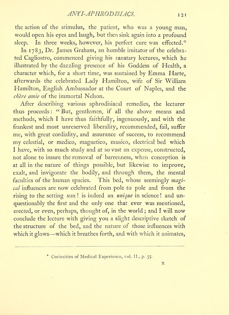 the action of the stimulus, the patient, who was a young man, would open his eyes and laugh, but then sink again into a profound sleep. In three weeks, however, his perfect cure was effected. In 1783, Dr. James Graham, an humble imitator of the celebra- ted Cagliostro, commenced giving his sanatary lectures, which he illustrated by the dazzling presence of his Goddess of Health, a character which, for a short time, was sustained by Emma Harte, afterwards the celebrated Lady Hamilton, wife of Sir William Hamilton, English Ambassador at the Court of Naples, and the chere amie of the immortal Nelson. After describing various aphrodisiacal remedies, the lecturer thus proceeds:  But, gentlemen, if all the above means and methods, which I have thus faithfully, ingenuously, and with the frankest and most unreserved liberality, recommended, fail, suffer me, with great cordiality, and assurance of success, to recommend my celestial, or medico, magnetico, musico, electrical bed which I have, with so much study and at so vast an expense, constructed, not alone to insure the removal of barrenness, when conception is at all in the nature of things possible, but likewise to improve, exalt, and invigorate the bodily, and through them, the mental faculties of the human spacies. This bed, whose seemingly magi- cal influences are now celebrated from pole to pole and from the rising to the setting sun ! is indeed an unique in science! and un- questionably the first and the only one that ever was mentioned, erected, or even, perhaps, thought of, in the world; and I will now conclude the lecture with giving you a slight descriptive sketch of the structure of the bed, and the nature of those influences with which it glows—which it breathes forth, and with which it animates, * Curiosities of Medical Experience, vol. II., p. 55. R