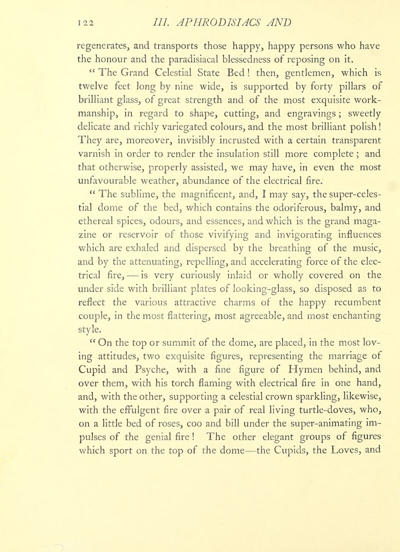 regenerates, and transports those happy, happy persons who have the honour and the paradisiacal blessedness of reposing on it. The Grand Celestial State Bed! then, gentlemen, which is twelve feet long by nine wide, is supported by forty pillars of brilliant glass, of great strength and of the most exquisite work- manship, in regard to shape, cutting, and engravings; sweetly delicate and richly variegated colours, and the most brilliant polish! They are, moreover, invisibly incrusted with a certain transparent varnish in order to render the insulation still more complete ; and that otherwise, properly assisted, we may have, in even the most unfavourable weather, abundance of the electrical fire. The sublime, the magnificent, and, I may say, the super-celes- tial dome of the bed, which contains the odoriferous, balmy, and ethereal spices, odours, and essences, and which is the grand maga- zine or reservoir of those vivifying and invigorating influences which are exhaled and dispersed by the breathing of the music, and by the attenuating, repelling, and accelerating force of the elec- trical fire, — is very curiously inlaid or wholly covered on the under side with brilliant plates of looking-glass, so disposed as to reflect the various attractive charms of the happy recumbent couple, in the most flattering, most agreeable, and most enchanting style. On the top or summit of the dome, are placed, in the most lov- ing attitudes, two exquisite figures, representing the marriage of Cupid and Psyche, with a fine figure of Hymen behind, and over them, with his torch flaming with electrical fire in one hand, and, with the other, supporting a celestial crown sparkling, likewise, with the effulgent fire over a pair of real living turtle-doves, who, on a little bed of roses, coo and bill under the super-animating im- pulses of the genial fire ! The other elegant groups of figures which sport on the top of the dome—the Cupids, the Loves, and