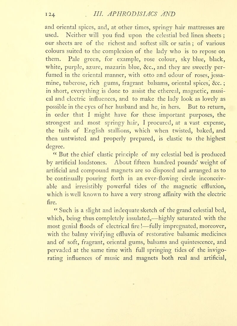 and oriental spices, and, at other times, springy hair mattresses are used. Neither will you find upon the celestial bed linen sheets ; our sheets are of the richest and softest silk or satin; of various colours suited to the complexion of the lady who is to repose on them. Pale green, for example, rose colour, sky blue, black, white, purple, azure, mazarin blue, &c, and they are sweetly per- fumed in the oriental manner, with otto and odour of roses, jessa- mine, tuberose, rich gums, fragrant balsams, oriental spicesj &c.; in short, everything is done to assist the ethereal, magnetic, musi- cal and electric influences, and to make the lady look as lovely as possible in the eyes of her husband and he, in hers. But to return, in order that I might have for these important purposes, the strongest and most springy hair, I procured, at a vast expense, the tails of English stallions, which when twisted, baked, and then untwisted and properly prepared, is elastic to the highest degree. tc But the chief elastic principle of my celestial bed is produced by artificial loadstones. About fifteen hundred pounds' weight of artificial and compound magnets are so disposed and arranged as to be continually pouring forth in an ever-flowing circle inconceiv- able and irresistibly powerful tides of the magnetic effluxion, which is well known to have a very strong affinity with the electric fire.  Such is a slight and indequate sketch of the grand celestial bed, which, being thus completely insulated,—highly saturated with the most genial floods of electrical fire !—fully impregnated, moreover, with the balmy vivifying effluvia of restorative balsamic medicines and of soft, fragrant, oriental gums, balsams and quintescence, and pervaded at the same time with full springing tides of the invigo- rating influences of music and magnets both real and artificial,