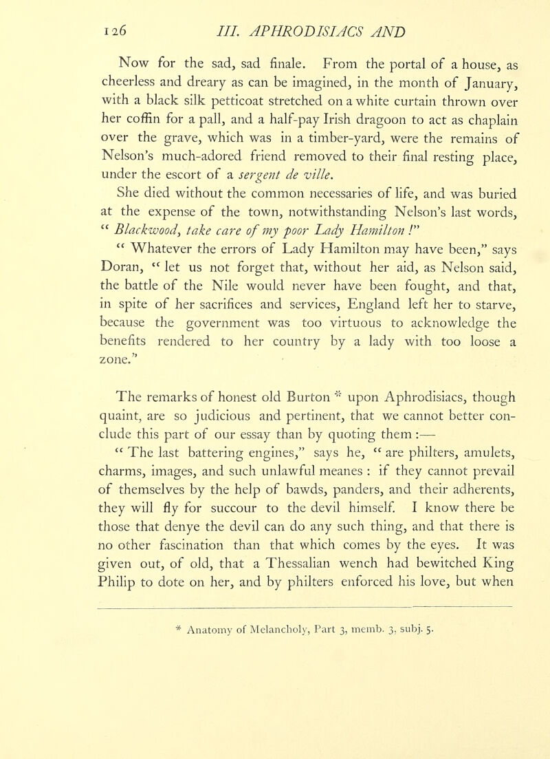 Now for the sad, sad finale. From the portal of a house, as cheerless and dreary as can be imagined, in the month of January, with a black silk petticoat stretched on a white curtain thrown over her coffin for a pall, and a half-pay Irish dragoon to act as chaplain over the grave, which was in a timber-yard, were the remains of Nelson's much-adored friend removed to their final resting place, under the escort of a sergent de ville. She died without the common necessaries of life, and was buried at the expense of the town, notwithstanding Nelson's last words, Blackwood, take care of my poor lady Hamilton ! Whatever the errors of Lady Hamilton may have been, says Doran, tc let us not forget that, without her aid, as Nelson said, the battle of the Nile would never have been fought, and that, in spite of her sacrifices and services, England left her to starve, because the government was too virtuous to acknowledge the benefits rendered to her country by a lady with too loose a zone. The remarks of honest old Burton % upon Aphrodisiacs, though quaint, are so judicious and pertinent, that we cannot better con- clude this part of our essay than by quoting them :— The last battering engines, says he, are philters, amulets, charms, images, and such unlawful meanes : if they cannot prevail of themselves by the help of bawds, panders, and their adherents, they will fly for succour to the devil himself. I know there be those that denye the devil can do any such thing, and that there is no other fascination than that which comes by the eyes. It was given out, of old, that a Thessalian wench had bewitched King Philip to dote on her, and by philters enforced his love, but when * Anatomy of Melancholy, Part 3, memb. 3. subj. 5.