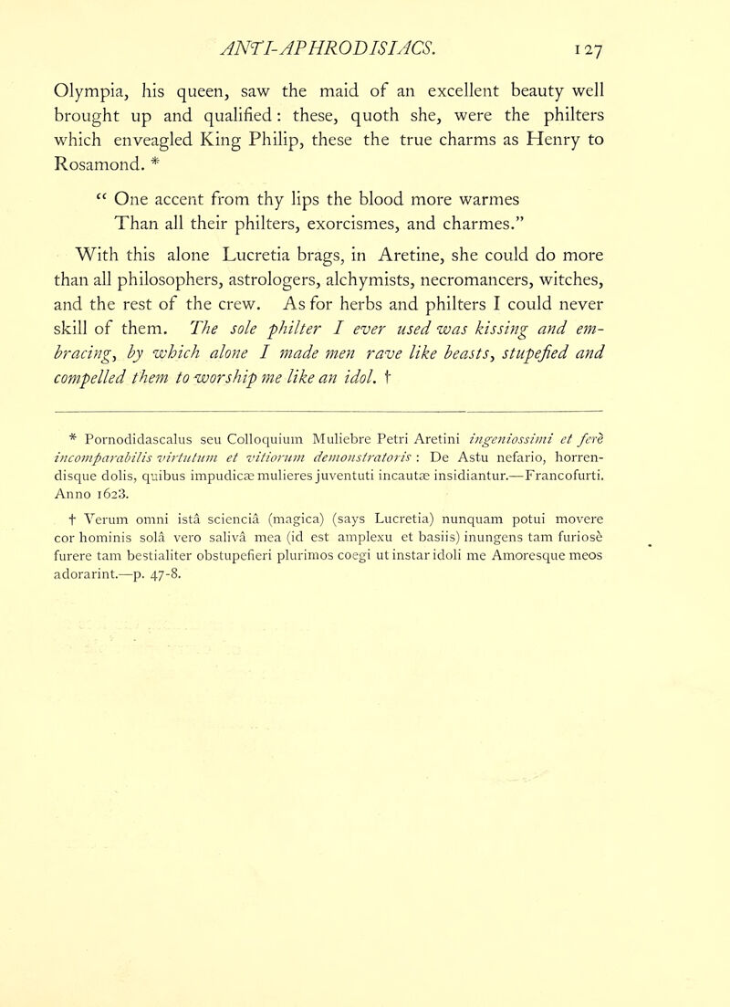 Olympia, his queen, saw the maid of an excellent beauty well brought up and qualified: these, quoth she, were the philters which enveagled King Philip, these the true charms as Henry to Rosamond. *  One accent from thy lips the blood more warmes Than all their philters, exorcismes, and charmes. With this alone Lucretia brags, in Aretine, she could do more than all philosophers, astrologers, alchymists, necromancers, witches, and the rest of the crew. As for herbs and philters I could never skill of them. The sole philter I ever used was kissing and em- bracing, by which alone I made men rave like beasts, stupefied and compelled them to worship me like an idol. \ * Pornodidascalus seu Colloquium Muliebre Petri Aretini ingeniossimi et fere iiicomparabilis virtutitm et vitiorum demonstratoris : De Astu nefario, horren- disque dolis, quibus impudicse mulieres juventuti incautaj insidiantur.—Francofurti. Anno 1623. t Verum omni ista sciencia. (magica) (says Lucretia) nunquam potui movere cor hominis sola vero saliva mea (id est amplexu et basiis) inungens tam furiose furere tam bestialiter obstupefieri plurimos coegi ut instar idoli me Amoresque meos adorarint.—p. 47-8.