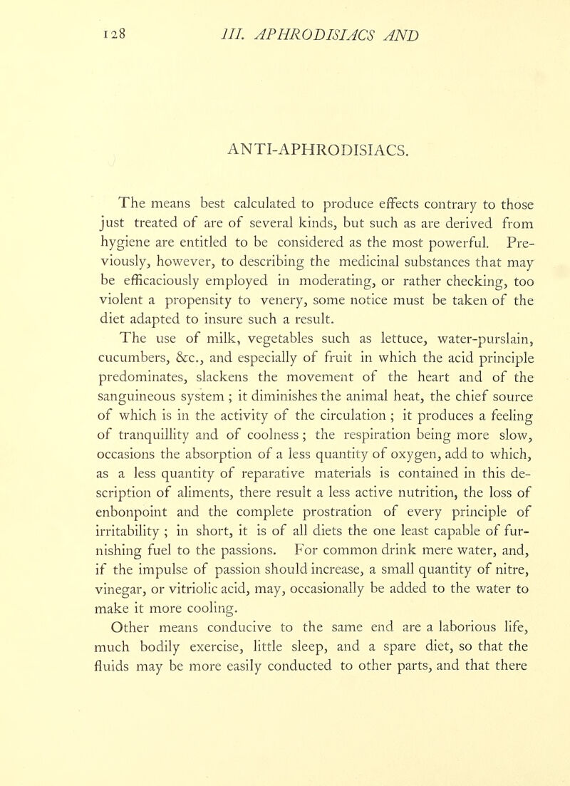 ANTI-APHRODISIACS. The means best calculated to produce effects contrary to those just treated of are of several kinds, but such as are derived from hygiene are entitled to be considered as the most powerful. Pre- viously, however, to describing the medicinal substances that may be efficaciously employed in moderating, or rather checking, too violent a propensity to venery, some notice must be taken of the diet adapted to insure such a result. The use of milk, vegetables such as lettuce, water-purslain, cucumbers, &c, and especially of fruit in which the acid principle predominates, slackens the movement of the heart and of the sanguineous system ; it diminishes the animal heat, the chief source of which is in the activity of the circulation ; it produces a feeling of tranquillity and of coolness ; the respiration being more slow, occasions the absorption of a less quantity of oxygen, add to which, as a less quantity of reparative materials is contained in this de- scription of aliments, there result a less active nutrition, the loss of enbonpoint and the complete prostration of every principle of irritability ; in short, it is of all diets the one least capable of fur- nishing fuel to the passions. For common drink mere water, and, if the impulse of passion should increase, a small quantity of nitre, vinegar, or vitriolic acid, may, occasionally be added to the water to make it more cooling. Other means conducive to the same end are a laborious life, much bodily exercise, little sleep, and a spare diet, so that the fluids may be more easily conducted to other parts, and that there