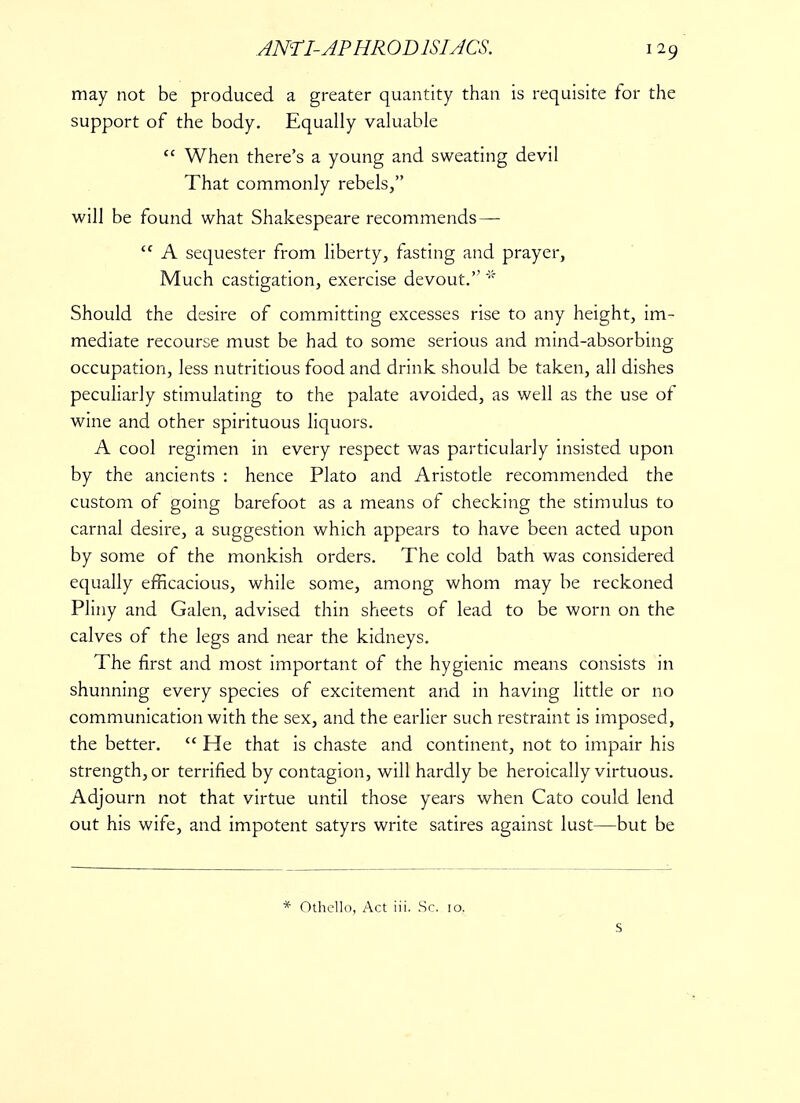 may not be produced a greater quantity than is requisite for the support of the body. Equally valuable  When there's a young and sweating devil That commonly rebels, will be found what Shakespeare recommends—- <c A sequester from liberty, fasting and prayer, Much castigation, exercise devout. * Should the desire of committing excesses rise to any height, im- mediate recourse must be had to some serious and mind-absorbing occupation, less nutritious food and drink should be taken, all dishes peculiarly stimulating to the palate avoided, as well as the use of wine and other spirituous liquors. A cool regimen in every respect was particularly insisted upon by the ancients : hence Plato and Aristotle recommended the custom of going barefoot as a means of checking the stimulus to carnal desire, a suggestion which appears to have been acted upon by some of the monkish orders. The cold bath was considered equally efficacious, while some, among whom may be reckoned Pliny and Galen, advised thin sheets of lead to be worn on the calves of the legs and near the kidneys. The first and most important of the hygienic means consists in shunning every species of excitement and in having little or no communication with the sex, and the earlier such restraint is imposed, the better.  He that is chaste and continent, not to impair his strength, or terrified by contagion, will hardly be heroically virtuous. Adjourn not that virtue until those years when Cato could lend out his wife, and impotent satyrs write satires against lust—but be * Othello, Act iii. Sc. 10. S