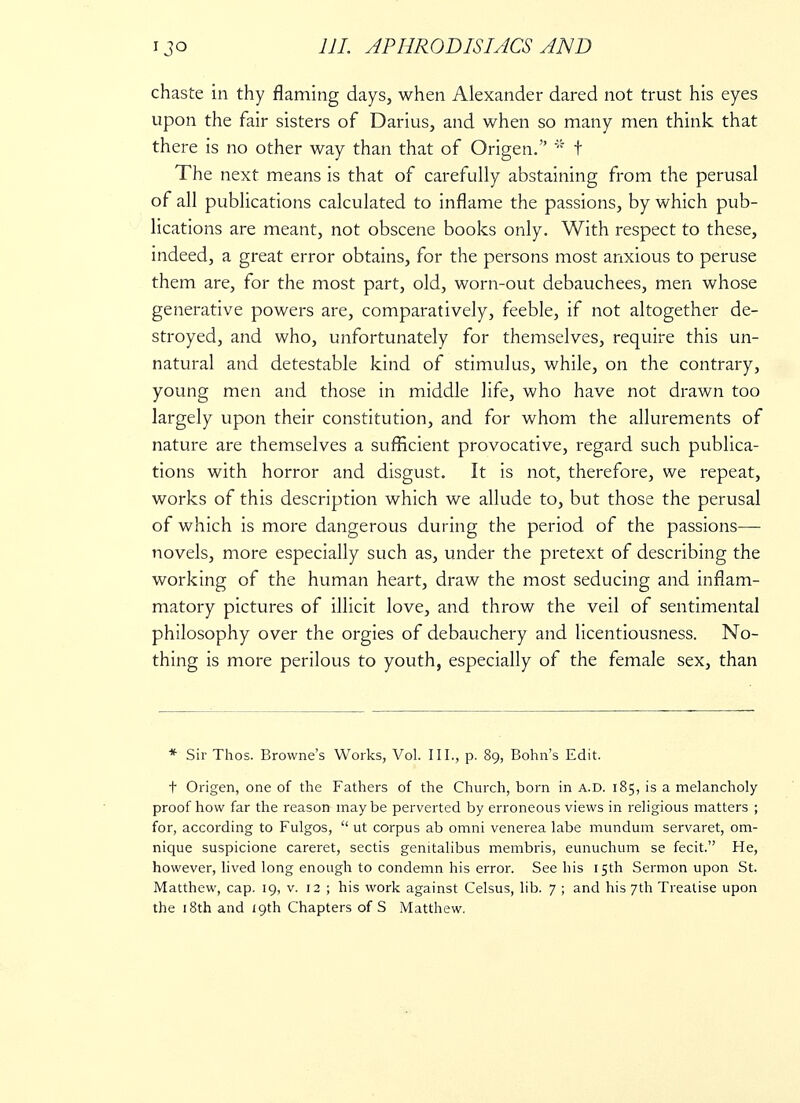 chaste in thy flaming days, when Alexander dared not trust his eyes upon the fair sisters of Darius, and when so many men think that there is no other way than that of Origen. t The next means is that of carefully abstaining from the perusal of all publications calculated to inflame the passions, by which pub- lications are meant, not obscene books only. With respect to these, indeed, a great error obtains, for the persons most anxious to peruse them are, for the most part, old, worn-out debauchees, men whose generative powers are, comparatively, feeble, if not altogether de- stroyed, and who, unfortunately for themselves, require this un- natural and detestable kind of stimulus, while, on the contrary, young men and those in middle life, who have not drawn too largely upon their constitution, and for whom the allurements of nature are themselves a sufficient provocative, regard such publica- tions with horror and disgust. It is not, therefore, we repeat, works of this description which we allude to, but those the perusal of which is more dangerous during the period of the passions— novels, more especially such as, under the pretext of describing the working of the human heart, draw the most seducing and inflam- matory pictures of illicit love, and throw the veil of sentimental philosophy over the orgies of debauchery and licentiousness. No- thing is more perilous to youth, especially of the female sex, than * Sir Thos. Browne's Works, Vol. III., p. 89, Bohn's Edit. f Origen, one of the Fathers of the Church, born in A.D. 185, is a melancholy proof how far the reason may be perverted by erroneous views in religious matters ; for, according to Fulgos,  ut corpus ab omni venerea labe mundum servaret, om- nique suspicione careret, sectis genitalibus membris, eunuchum se fecit. He, however, lived long enough to condemn his error. See his 15th Sermon upon St. Matthew, cap. 19, v. 12 ; his work against Celsus, lib. 7 ; and his 7th Treatise upon the 18th and 19th Chapters of S Matthew.