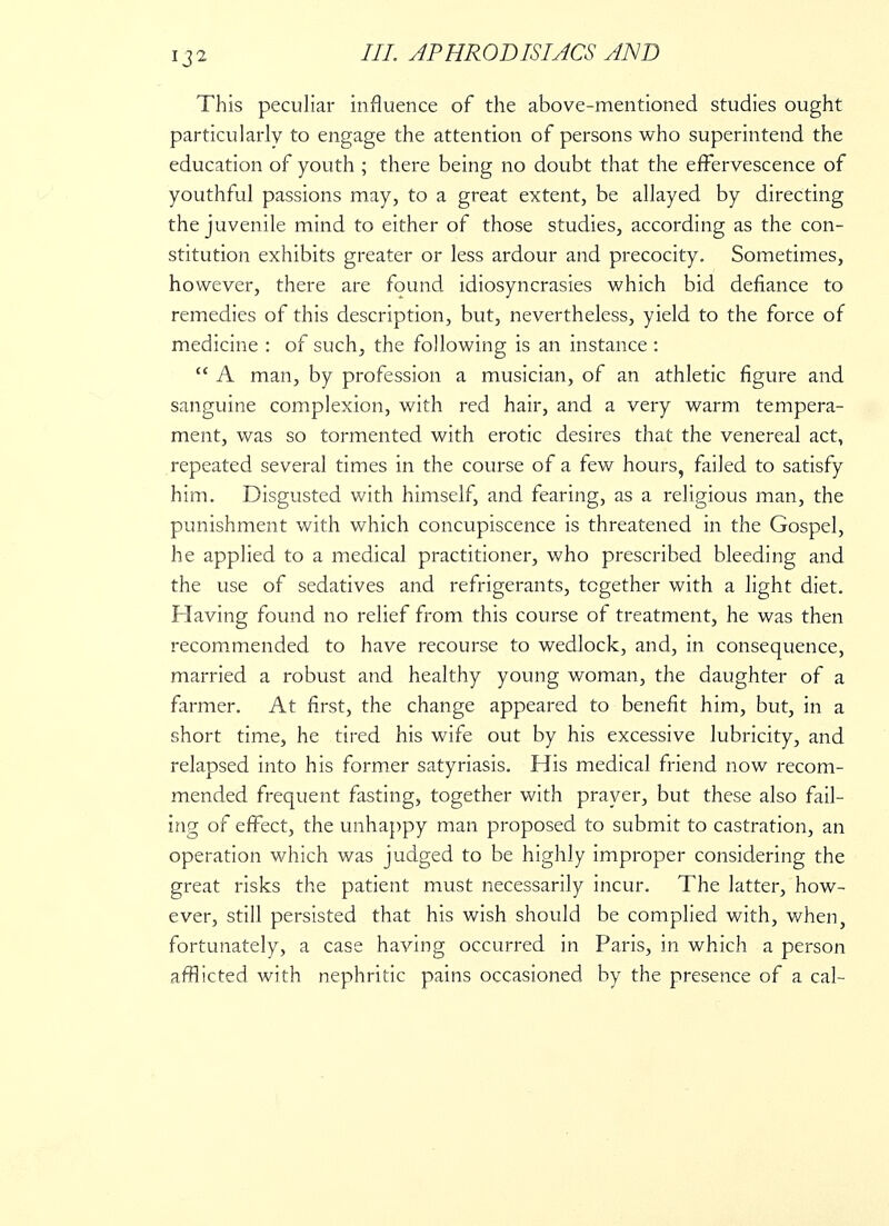 This peculiar influence of the above-mentioned studies ought particularly to engage the attention of persons who superintend the education of youth ; there being no doubt that the effervescence of youthful passions may, to a great extent, be allayed by directing the juvenile mind to either of those studies, according as the con- stitution exhibits greater or less ardour and precocity. Sometimes, however, there are found idiosyncrasies which bid defiance to remedies of this description, but, nevertheless, yield to the force of medicine : of such, the following is an instance :  A man, by profession a musician, of an athletic figure and sanguine complexion, with red hair, and a very warm tempera- ment, was so tormented with erotic desires that the venereal act, repeated several times in the course of a few hours, failed to satisfy him. Disgusted with himself, and fearing, as a religious man, the punishment with which concupiscence is threatened in the Gospel, he applied to a medical practitioner, who prescribed bleeding and the use of sedatives and refrigerants, together with a light diet. Having found no relief from this course of treatment, he was then recommended to have recourse to wedlock, and, in consequence, married a robust and healthy young woman, the daughter of a farmer. At first, the change appeared to benefit him, but, in a short time, he tired his wife out by his excessive lubricity, and relapsed into his former satyriasis. His medical friend now recom- mended frequent fasting, together with prayer, but these also fail- ing of effect, the unhappy man proposed to submit to castration, an operation which was judged to be highly improper considering the great risks the patient must necessarily incur. The latter, how- ever, still persisted that his wish should be complied with, when, fortunately, a case having occurred in Paris, in which a person afflicted with nephritic pains occasioned by the presence of a cal-