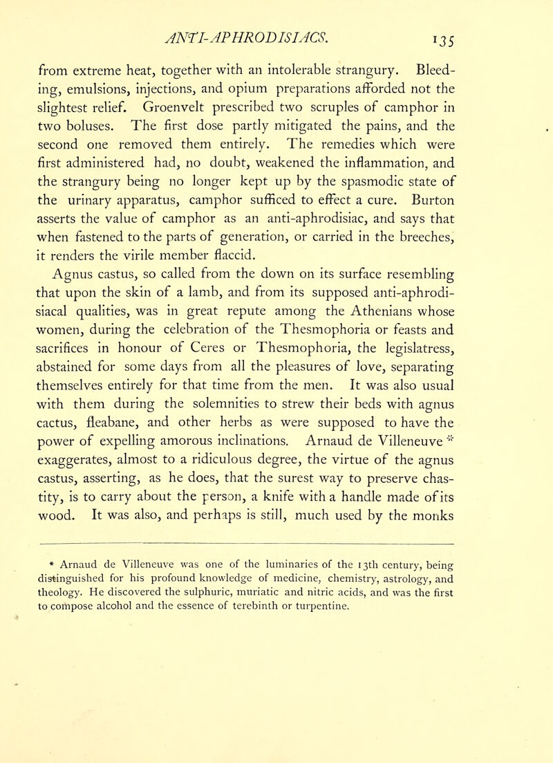 from extreme heat, together with an intolerable strangury. Bleed- ing, emulsions, injections, and opium preparations afforded not the slightest relief. Groenvelt prescribed two scruples of camphor in two boluses. The first dose partly mitigated the pains, and the second one removed them entirely. The remedies which were first administered had, no doubt, weakened the inflammation, and the strangury being no longer kept up by the spasmodic state of the urinary apparatus, camphor sufficed to effect a cure. Burton asserts the value of camphor as an anti-aphrodisiac, and says that when fastened to the parts of generation, or carried in the breeches, it renders the virile member flaccid. Agnus castus, so called from the down on its surface resembling that upon the skin of a lamb, and from its supposed anti-aphrodi- siacal qualities, was in great repute among the Athenians whose women, during the celebration of the Thesmophoria or feasts and sacrifices in honour of Ceres or Thesmophoria, the legislatress, abstained for some days from all the pleasures of love, separating themselves entirely for that time from the men. It was also usual with them during the solemnities to strew their beds with agnus cactus, fleabane, and other herbs as were supposed to have the power of expelling amorous inclinations. Arnaud de Villeneuve * exaggerates, almost to a ridiculous degree, the virtue of the agnus castus, asserting, as he does, that the surest way to preserve chas- tity, is to carry about the person, a knife with a handle made of its wood. It was also, and perhaps is still, much used by the monks * Arnaud de Villeneuve was one of the luminaries of the 13th century, being distinguished for his profound knowledge of medicine, chemistry, astrology, and theology. He discovered the sulphuric, muriatic and nitric acids, and was the first to compose alcohol and the essence of terebinth or turpentine.