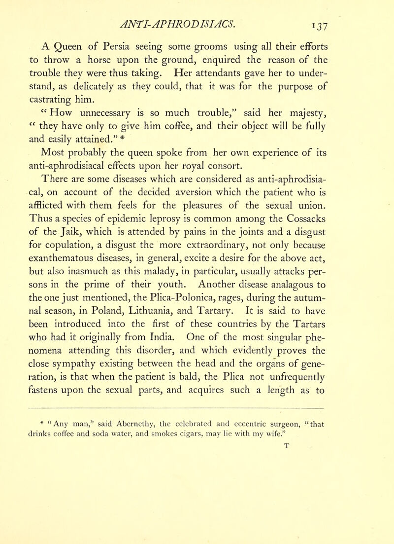 A Queen of Persia seeing some grooms using all their efforts to throw a horse upon the ground, enquired the reason of the trouble they were thus taking. Her attendants gave her to under- stand, as delicately as they could, that it was for the purpose of castrating him.  How unnecessary is so much trouble, said her majesty,  they have only to give him coffee, and their object will be fully and easily attained. * Most probably the queen spoke from her own experience of its anti-aphrodisiacal effects upon her royal consort. There are some diseases which are considered as anti-aphrodisia- cal, on account of the decided aversion which the patient who is afflicted with them feels for the pleasures of the sexual union. Thus a species of epidemic leprosy is common among the Cossacks of the Jaik, which is attended by pains in the joints and a disgust for copulation, a disgust the more extraordinary, not only because exanthematous diseases, in general, excite a desire for the above act, but also inasmuch as this malady, in particular, usually attacks per- sons in the prime of their youth. Another disease analagous to the one just mentioned, the Plica-Polonica, rages, during the autum- nal season, in Poland, Lithuania, and Tartary. It is said to have been introduced into the first of these countries by the Tartars who had it originally from India. One of the most singular phe- nomena attending this disorder, and which evidently proves the close sympathy existing between the head and the organs of gene- ration, is that when the patient is bald, the Plica not unfrequently fastens upon the sexual parts, and acquires such a length as to *  Any man, said Abernethy, the celebrated and eccentric surgeon,  that drinks coffee and soda water, and smokes cigars, may lie with my wife. T