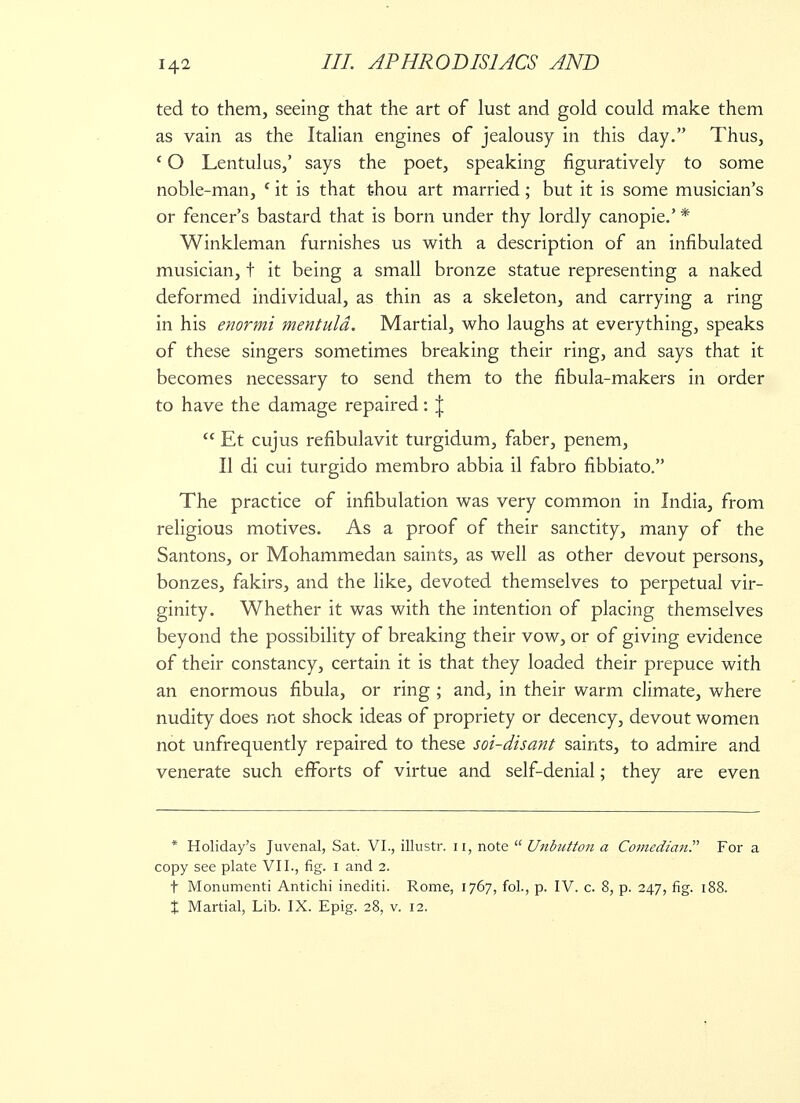 ted to them, seeing that the art of lust and gold could make them as vain as the Italian engines of jealousy in this day. Thus, c O Lentulus,' says the poet, speaking figuratively to some noble-man, 1 it is that thou art married; but it is some musician's or fencer's bastard that is born under thy lordly canopie.' * Winkleman furnishes us with a description of an innbulated musician, t it being a small bronze statue representing a naked deformed individual, as thin as a skeleton, and carrying a ring in his enormi mentuld. Martial, who laughs at everything, speaks of these singers sometimes breaking their ring, and says that it becomes necessary to send them to the fibula-makers in order to have the damage repaired: J  Et cujus refibulavit turgidum, faber, penem, II di cui turgido membro abbia il fabro fibbiato. The practice of infibulation was very common in India, from religious motives. As a proof of their sanctity, many of the Santons, or Mohammedan saints, as well as other devout persons, bonzes, fakirs, and the like, devoted themselves to perpetual vir- ginity. Whether it was with the intention of placing themselves beyond the possibility of breaking their vow, or of giving evidence of their constancy, certain it is that they loaded their prepuce with an enormous fibula, or ring ; and, in their warm climate, where nudity does not shock ideas of propriety or decency, devout women not unfrequently repaired to these soi-disant saints, to admire and venerate such efforts of virtue and self-denial; they are even * Holiday's Juvenal, Sat. VI., illustr. n, note  Unbutton a Comedian For a copy see plate VII., fig. 1 and 2. t Monumenti Antichi inediti. Rome, 1767, fol., p. IV. c. 8, p. 247, fig. 188. t Martial, Lib. IX. Epig. 28, v. 12.