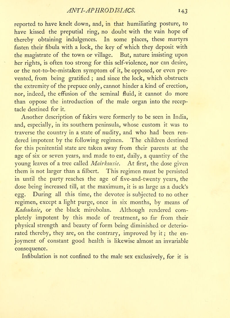 reported to have knelt down, and, in that humiliating posture, to have kissed the preputial ring, no doubt with the vain hope of thereby obtaining indulgences. In some places, these martyrs fasten their fibula with a lock, the key of which they deposit with the magistrate of the town or village. But, nature insisting upon her rights, is often too strong for this self-violence, nor can desire, or the not-to-be-mistaken symptom of it, be opposed, or even pre- vented, from being gratified ; and since the lock, which obstructs the extremity of the prepuce only, cannot hinder a kind of erection, nor, indeed, the effusion of the seminal fluid, it cannot do more than oppose the introduction of the male organ into the recep- tacle destined for it. Another description of fakirs were formerly to be seen in India, and, especially, in its southern peninsula, whose custom it was to traverse the country in a state of nudity, and who had been ren- dered impotent by the following regimen. The children destined for this penitential state are taken away from their parents at the age of six or seven years, and made to eat, daily, a quantity of the young leaves of a tree called Mairkousie. At first, the dose given them is not larger than a filbert. This regimen must be persisted in until the party reaches the age of five-and-twenty years, the dose being increased till, at the maximum, it is as large as a duck's egg. During all this time, the devotee is subjected to no other regimen, except a light purge, once in six months, by means of Kadoukaie, or the black mirobolan. Although rendered com- pletely impotent by this mode of treatment, so far from their physical strength and beauty of form being diminished or deterio- rated thereby, they are, on the contrary, improved by it; the en- joyment of constant good health is likewise almost an invariable consequence. Infibulation is not confined to the male sex exclusively, for it is