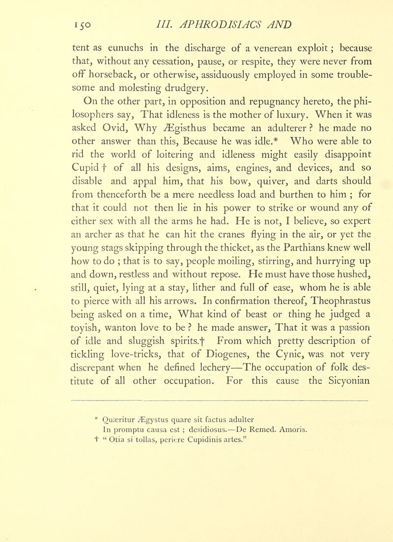 tent as eunuchs in the discharge of a venerean exploit; because that, without any cessation, pause, or respite, they were never from off horseback, or otherwise, assiduously employed in some trouble- some and molesting drudgery. On the other part, in opposition and repugnancy hereto, the phi- losophers say, That idleness is the mother of luxury. When it was asked Ovid, Why iEgisthus became an adulterer ? he made no other answer than this, Because he was idle.* Who were able to rid the world of loitering and idleness might easily disappoint Cupid f of all his designs, aims, engines, and devices, and so disable and appal him, that his bow, quiver, and darts should from thenceforth be a mere needless load and burthen to him ; for that it could not then lie in his power to strike or wound any of either sex with all the arms he had. He is not, I believe, so expert an archer as that he can hit the cranes flying in the air, or yet the young stags skipping through the thicket, as the Parthians knew well how to do ; that is to say, people moiling, stirring, and hurrying up and down, restless and without repose. He must have those hushed, still, quiet, lying at a stay, lither and full of ease, whom he is able to pierce with all his arrows. In confirmation thereof, Theophrastus being asked on a time, What kind of beast or thing he judged a toyish, wanton love to be ? he made answer, That it was a passion of idle and sluggish spirits.f From which pretty description of tickling love-tricks, that of Diogenes, the Cynic, was not very discrepant when he defined lechery—The occupation of folk des- titute of all other occupation. For this cause the Sicyonian * Quaeritur ^Egystus quare sit factus adulter In promptu causa est ; desidiosus.—De Remed. Amoris. t Otia si tollas, periere Cupidinis artes.