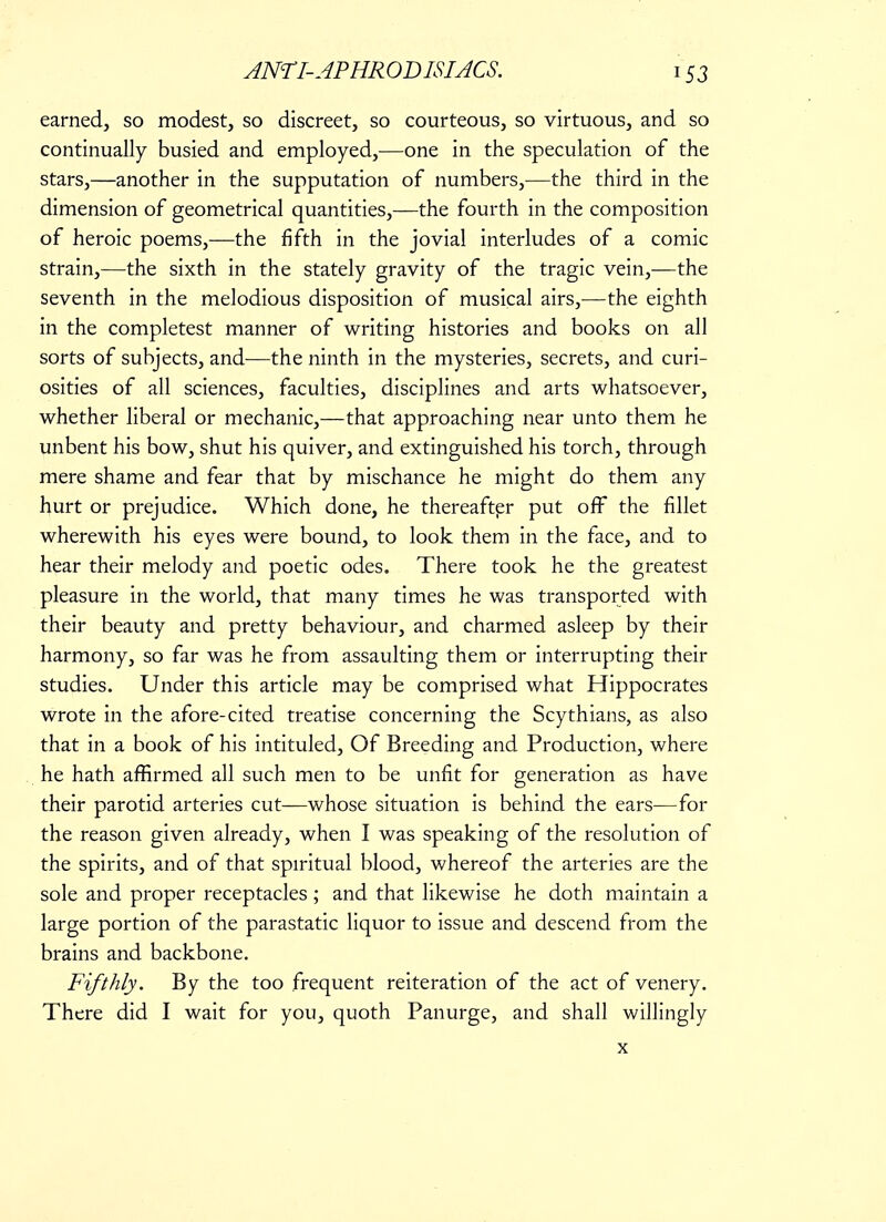 earned, so modest, so discreet, so courteous, so virtuous, and so continually busied and employed,—one in the speculation of the stars,—another in the supputation of numbers,—the third in the dimension of geometrical quantities,—the fourth in the composition of heroic poems,—the fifth in the jovial interludes of a comic strain,—the sixth in the stately gravity of the tragic vein,—the seventh in the melodious disposition of musical airs,—the eighth in the completest manner of writing histories and books on all sorts of subjects, and—the ninth in the mysteries, secrets, and curi- osities of all sciences, faculties, disciplines and arts whatsoever, whether liberal or mechanic,—that approaching near unto them he unbent his bow, shut his quiver, and extinguished his torch, through mere shame and fear that by mischance he might do them any hurt or prejudice. Which done, he thereafter put off the fillet wherewith his eyes were bound, to look them in the face, and to hear their melody and poetic odes. There took he the greatest pleasure in the world, that many times he was transported with their beauty and pretty behaviour, and charmed asleep by their harmony, so far was he from assaulting them or interrupting their studies. Under this article may be comprised what Hippocrates wrote in the afore-cited treatise concerning the Scythians, as also that in a book of his intituled, Of Breeding and Production, where he hath affirmed all such men to be unfit for generation as have their parotid arteries cut—whose situation is behind the ears—for the reason given already, when I was speaking of the resolution of the spirits, and of that spiritual blood, whereof the arteries are the sole and proper receptacles ; and that likewise he doth maintain a large portion of the parastatic liquor to issue and descend from the brains and backbone. Fifthly. By the too frequent reiteration of the act of venery. There did I wait for you, quoth Panurge, and shall willingly x