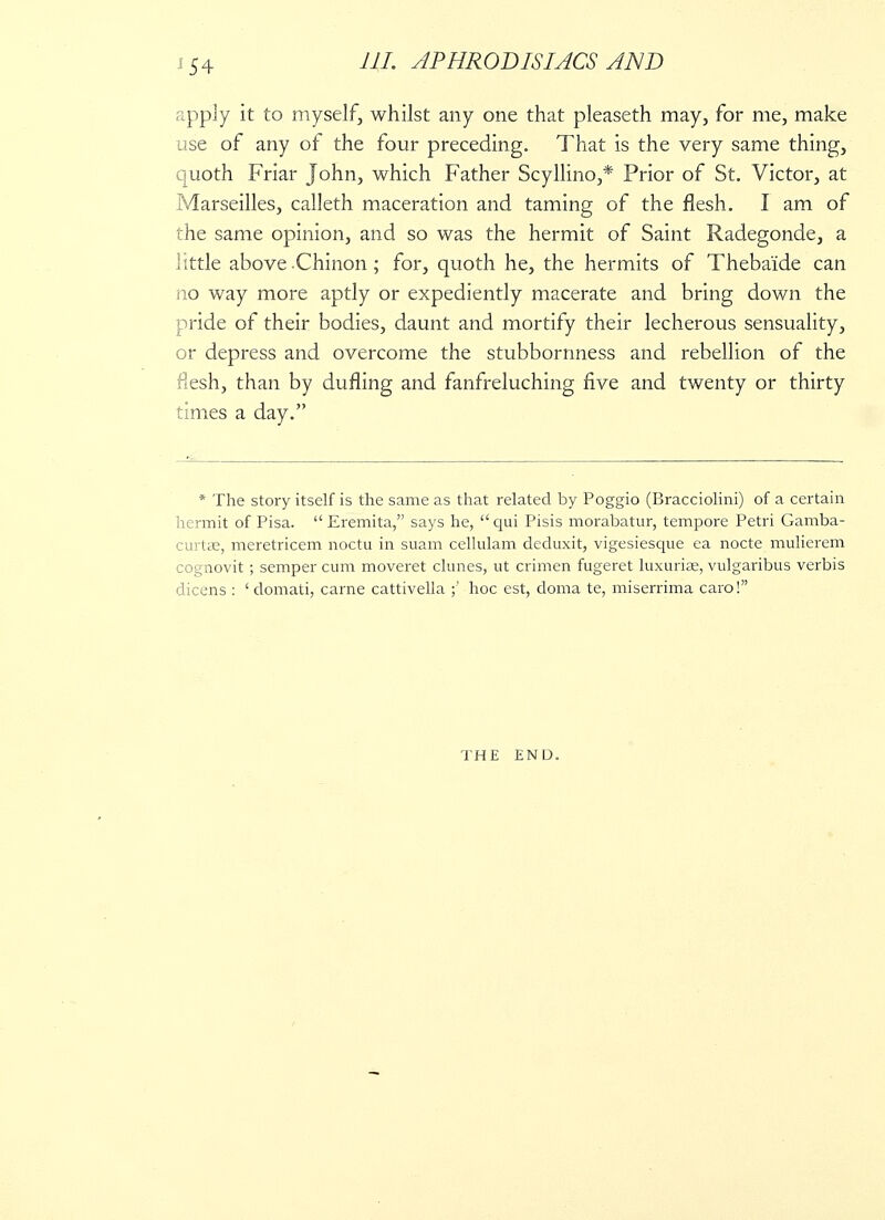 J54 apply it to myself, whilst any one that pleaseth may, for me, make use of any of the four preceding. That is the very same thing, quoth Friar John, which Father Scyllino,* Prior of St. Victor, at Marseilles, calleth maceration and taming of the flesh. I am of the same opinion, and so was the hermit of Saint Radegonde, a little above-Chinon; for, quoth he, the hermits of Thebaide can iio way more aptly or expediently macerate and bring down the pride of their bodies, daunt and mortify their lecherous sensuality, or depress and overcome the stubbornness and rebellion of the flesh, than by dufling and fanfreluching five and twenty or thirty times a day. * The story itself is the same as that related by Poggio (Bracciolini) of a certain hermit of Pisa.  Eremita, says he, qui Pisis morabatur, tempore Petri Gamba- curtae, meretricem noctu in suam cellulam deduxit, vigesiesque ca nocte mulierem cognovit ; semper cum moveret climes, ut crimen fugeret luxuriae, vulgaribus verbis dicens : ' domati, carne cattivella ;' hoc est, doma te, miserrima caro! THE END.