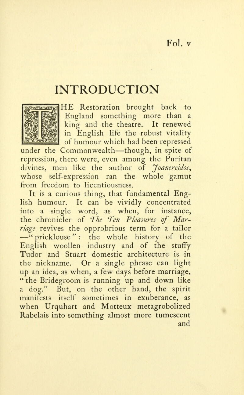 INTRODUCTION HE Restoration brought back to England something more than a king and the theatre. It renewed in English life the robust vitality of humour which had been repressed under the Commonwealth—though, in spite of repression, there were, even among the Puritan divines, men like the author of Joanereidos, whose self-expression ran the whole gamut from freedom to licentiousness. It is a curious thing, that fundamental Eng- lish humour. It can be vividly concentrated into a single word, as when, for instance, the chronicler of The Ten Pleasures of Mar- riage revives the opprobrious term for a tailor — pricklouse : the whole history of the English woollen industry and of the stuffy Tudor and Stuart domestic architecture is in the nickname. Or a single phrase can light up an idea, as when, a few days before marriage,  the Bridegroom is running up and down like a dog. But, on the other hand, the spirit manifests itself sometimes in exuberance, as when Urquhart and Motteux metagrobolized Rabelais into something almost more tumescent and