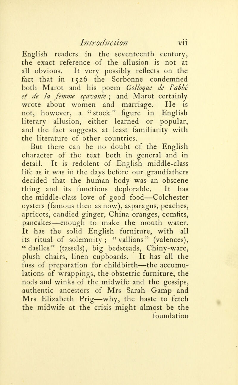 English readers in the seventeenth century, the exact reference of the allusion is not at all obvious. It very possibly reflects on the fact that in 1526 the Sorbonne condemned both Marot and his poem Colloque de fabbe et de la femme scavante ; and Marot certainly wrote about women and marriage. He is not, however, a  stock figure in English literary allusion, either learned or popular, and the fact suggests at least familiarity with the literature of other countries. But there can be no doubt of the English character of the text both in general and in detail. It is redolent of English middle-class life as it was in the days before our grandfathers decided that the human body was an obscene thing and its functions deplorable. It has the middle-class love of good food—Colchester oysters (famous then as now), asparagus, peaches, apricots, candied ginger, China oranges, comfits, pancakes—enough to make the mouth water. It has the solid English furniture, with all its ritual of solemnity;  vallians (valences),  daslles (tassels), big bedsteads, Chiny-ware, plush chairs, linen cupboards. It has all the fuss of preparation for childbirth—the accumu- lations of wrappings, the obstetric furniture, the nods and winks of the midwife and the gossips, authentic ancestors of Mrs Sarah Gamp and Mrs Elizabeth Prig—why, the haste to fetch the midwife at the crisis might almost be the foundation 1