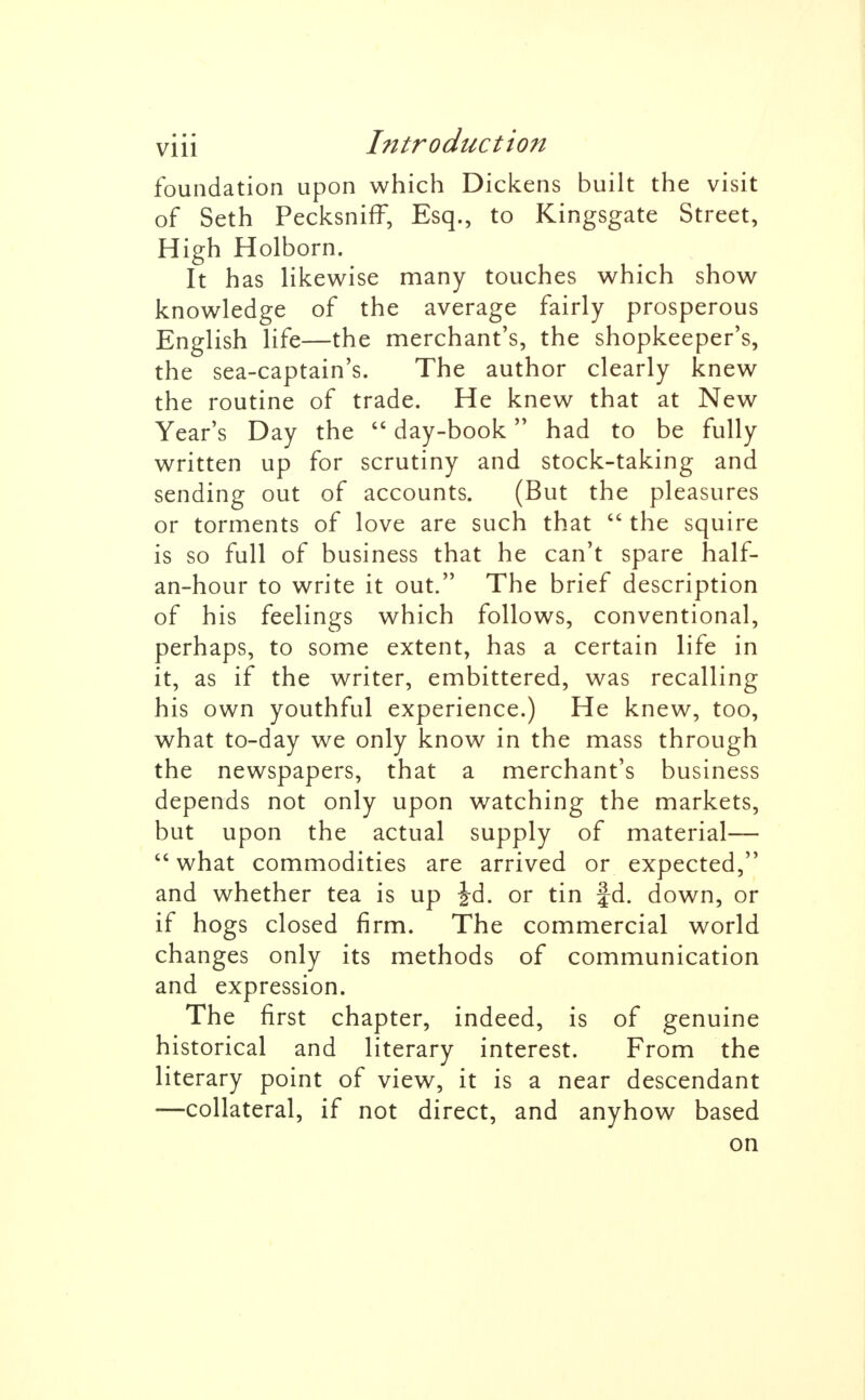 foundation upon which Dickens built the visit of Seth Pecksniff, Esq., to Kingsgate Street, High Holborn. It has likewise many touches which show knowledge of the average fairly prosperous English life—the merchant's, the shopkeeper's, the sea-captain's. The author clearly knew the routine of trade. He knew that at New Year's Day the  day-book had to be fully written up for scrutiny and stock-taking and sending out of accounts. (But the pleasures or torments of love are such that  the squire is so full of business that he can't spare half- an-hour to write it out. The brief description of his feelings which follows, conventional, perhaps, to some extent, has a certain life in it, as if the writer, embittered, was recalling his own youthful experience.) He knew, too, what to-day we only know in the mass through the newspapers, that a merchant's business depends not only upon watching the markets, but upon the actual supply of material—  what commodities are arrived or expected, and whether tea is up Jd. or tin fd. down, or if hogs closed firm. The commercial world changes only its methods of communication and expression. The first chapter, indeed, is of genuine historical and literary interest. From the literary point of view, it is a near descendant —collateral, if not direct, and anyhow based on