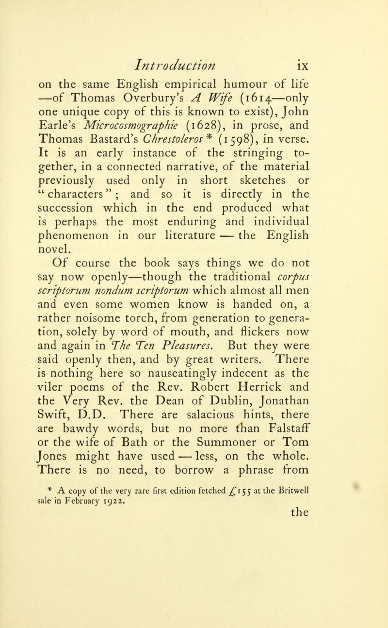 on the same English empirical humour of life —of Thomas Overbury's A Wife (1614—only- one unique copy of this is known to exist), John Earle's Microcosmographie (1628), in prose, and Thomas Bastard's Chrestoleros* (1598), in verse. It is an early instance of the stringing to- gether, in a connected narrative, of the material previously used only in short sketches or  characters ; and so it is directly in the succession which in the end produced what is perhaps the most enduring and individual phenomenon in our literature — the English novel. Of course the book says things we do not say now openly—though the traditional corpus scriptorum nondum scriptorum which almost all men and even some women know is handed on, a rather noisome torch, from generation to genera- tion, solely by word of mouth, and flickers now and again in The Ten Pleasures, But they were said openly then, and by great writers. There is nothing here so nauseatingly indecent as the viler poems of the Rev. Robert Herrick and the Very Rev. the Dean of Dublin, Jonathan Swift, D.D. There are salacious hints, there are bawdy words, but no more than FalstafF or the wife of Bath or the Summoner or Tom Jones might have used — less, on the whole. There is no need, to borrow a phrase from * A copy of the very rare first edition fetched ^155 at the Britwell sale in February 1922. the