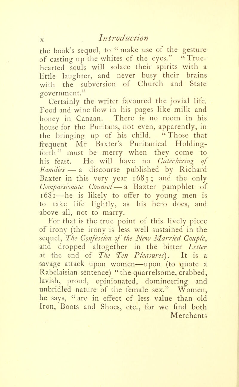 the book's sequel, to  make use of the gesture of casting up the whites of the eyes.  True- hearted souls will solace their spirits with a little laughter, and never busy their brains with the subversion of Church and State government. Certainly the writer favoured the jovial life. Food and wine flow in his pages like milk and honey in Canaan. There is no room in his house for the Puritans, not even, apparently, in the bringing up of his child.  Those that frequent Mr Baxter's Puritanical Holding- forth must be merry when they come to his feast. He will have no Catechizing of Families — a discourse published by Richard Baxter in this very year 1683; and the only Compassionate Counsel—a Baxter pamphlet of 1681—he is likely to offer to young men is to take life lightly, as his hero does, and above all, not to marry. For that is the true point of this lively piece of irony (the irony is less well sustained in the sequel, 'The Confession of the New Married Couple^ and dropped altogether in the bitter Letter at the end of The Ten Pleasures). It is a savage attack upon women—upon (to quote a Rabelaisian sentence)  the quarrelsome, crabbed, lavish, proud, opinionated, domineering and unbridled nature of the female sex. Women, he says,  are in effect of less value than old Iron, Boots and Shoes, etc., for we find both Merchants