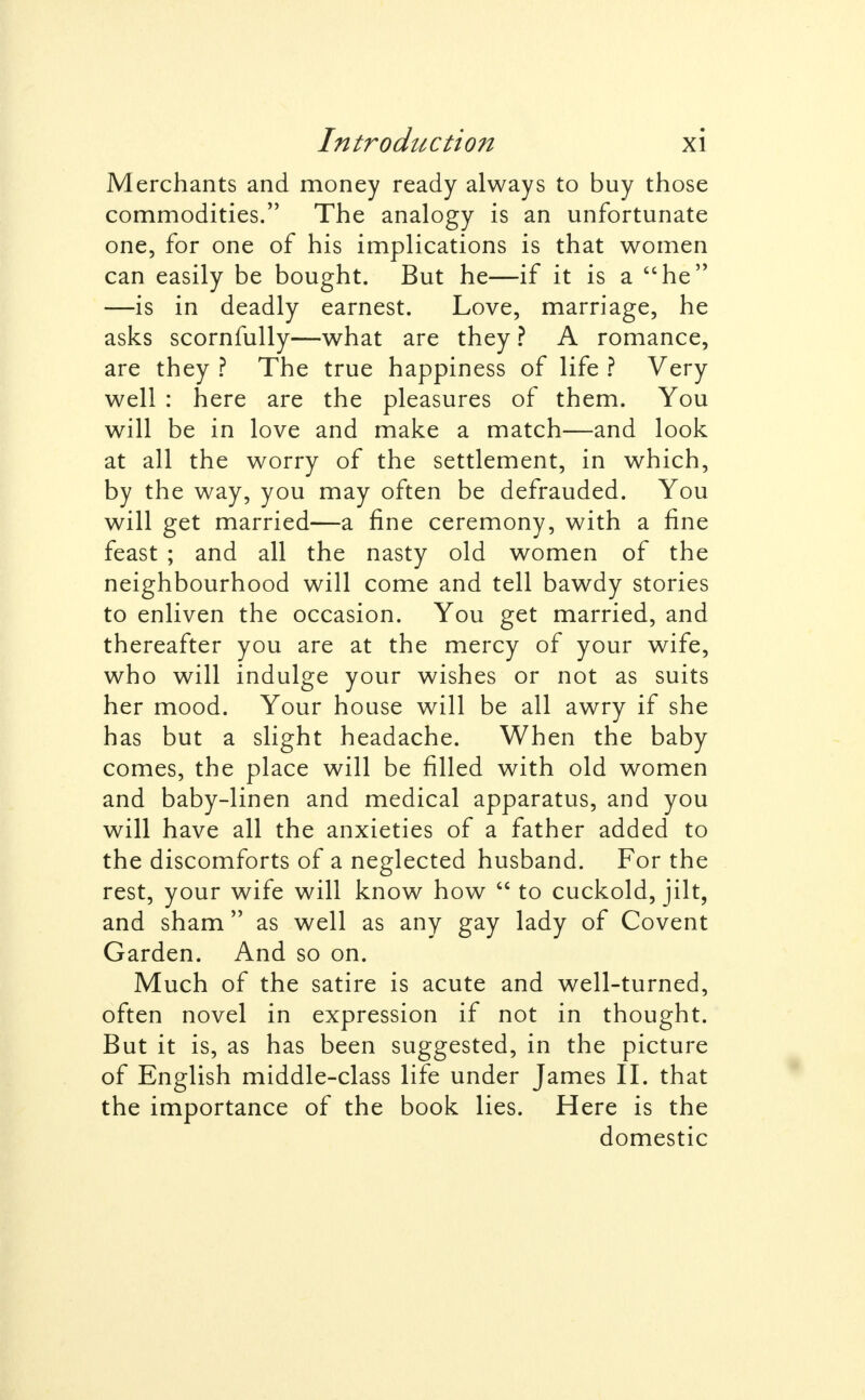 Merchants and money ready always to buy those commodities. The analogy is an unfortunate one, for one of his implications is that women can easily be bought. But he—if it is a he —is in deadly earnest. Love, marriage, he asks scornfully—what are they ? A romance, are they ? The true happiness of life ? Very well : here are the pleasures of them. You will be in love and make a match—and look at all the worry of the settlement, in which, by the way, you may often be defrauded. You will get married—a fine ceremony, with a fine feast ; and all the nasty old women of the neighbourhood will come and tell bawdy stories to enliven the occasion. You get married, and thereafter you are at the mercy of your wife, who will indulge your wishes or not as suits her mood. Your house will be all awry if she has but a slight headache. When the baby comes, the place will be filled with old women and baby-linen and medical apparatus, and you will have all the anxieties of a father added to the discomforts of a neglected husband. For the rest, your wife will know how  to cuckold, jilt, and sham as well as any gay lady of Covent Garden. And so on. Much of the satire is acute and well-turned, often novel in expression if not in thought. But it is, as has been suggested, in the picture of English middle-class life under James II. that the importance of the book lies. Here is the domestic