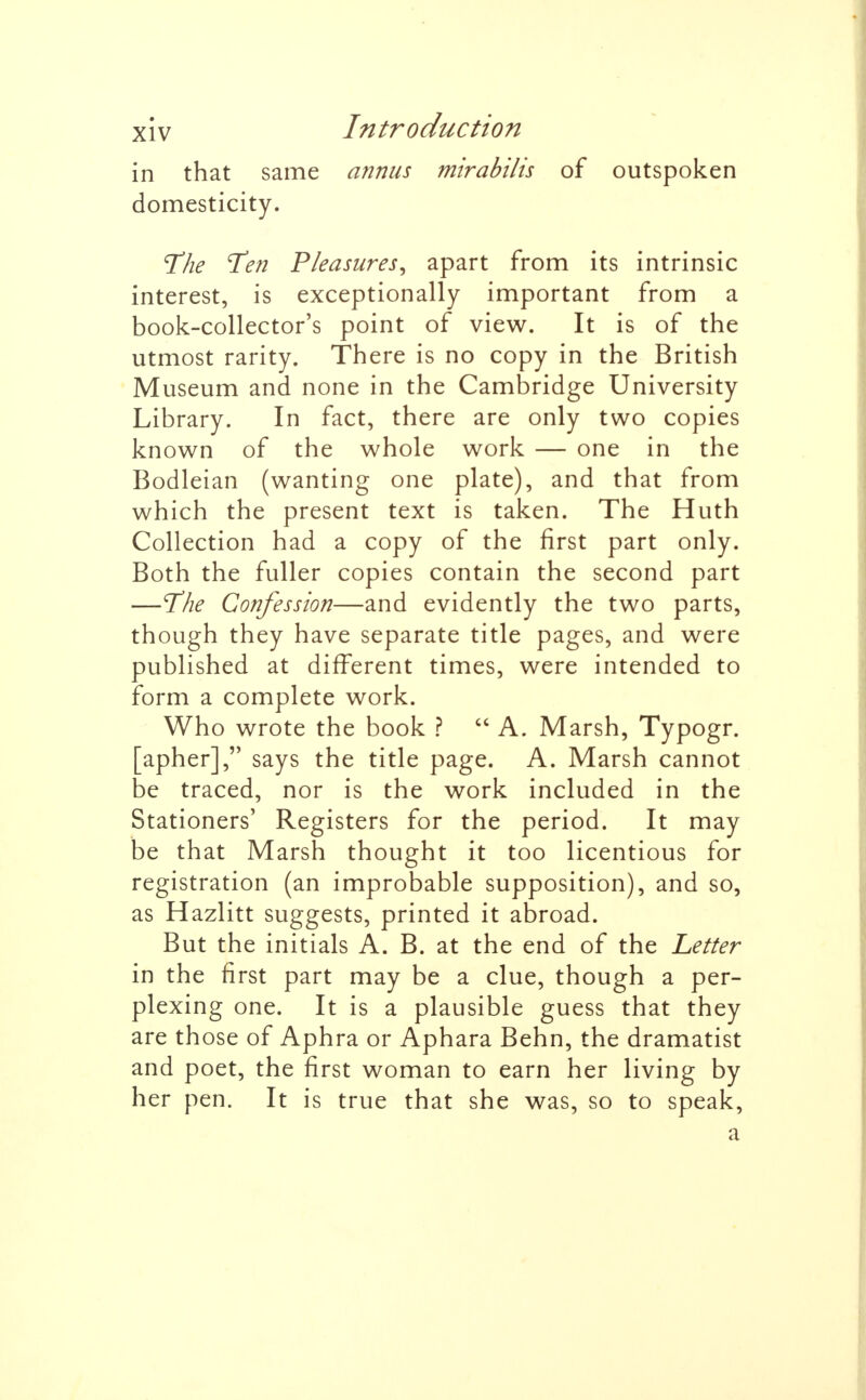 in that same annus mirabilis of outspoken domesticity. The Ten Pleasures, apart from its intrinsic interest, is exceptionally important from a book-collector's point of view. It is of the utmost rarity. There is no copy in the British Museum and none in the Cambridge University Library. In fact, there are only two copies known of the whole work — one in the Bodleian (wanting one plate), and that from which the present text is taken. The Huth Collection had a copy of the first part only. Both the fuller copies contain the second part —The Confession—and evidently the two parts, though they have separate title pages, and were published at different times, were intended to form a complete work. Who wrote the book ?  A. Marsh, Typogr. apher], says the title page. A. Marsh cannot De traced, nor is the work included in the Stationers' Registers for the period. It may be that Marsh thought it too licentious for registration (an improbable supposition), and so, as Hazlitt suggests, printed it abroad. But the initials A. B. at the end of the Letter in the first part may be a clue, though a per- plexing one. It is a plausible guess that they are those of Aphra or Aphara Behn, the dramatist and poet, the first woman to earn her living by her pen. It is true that she was, so to speak, a