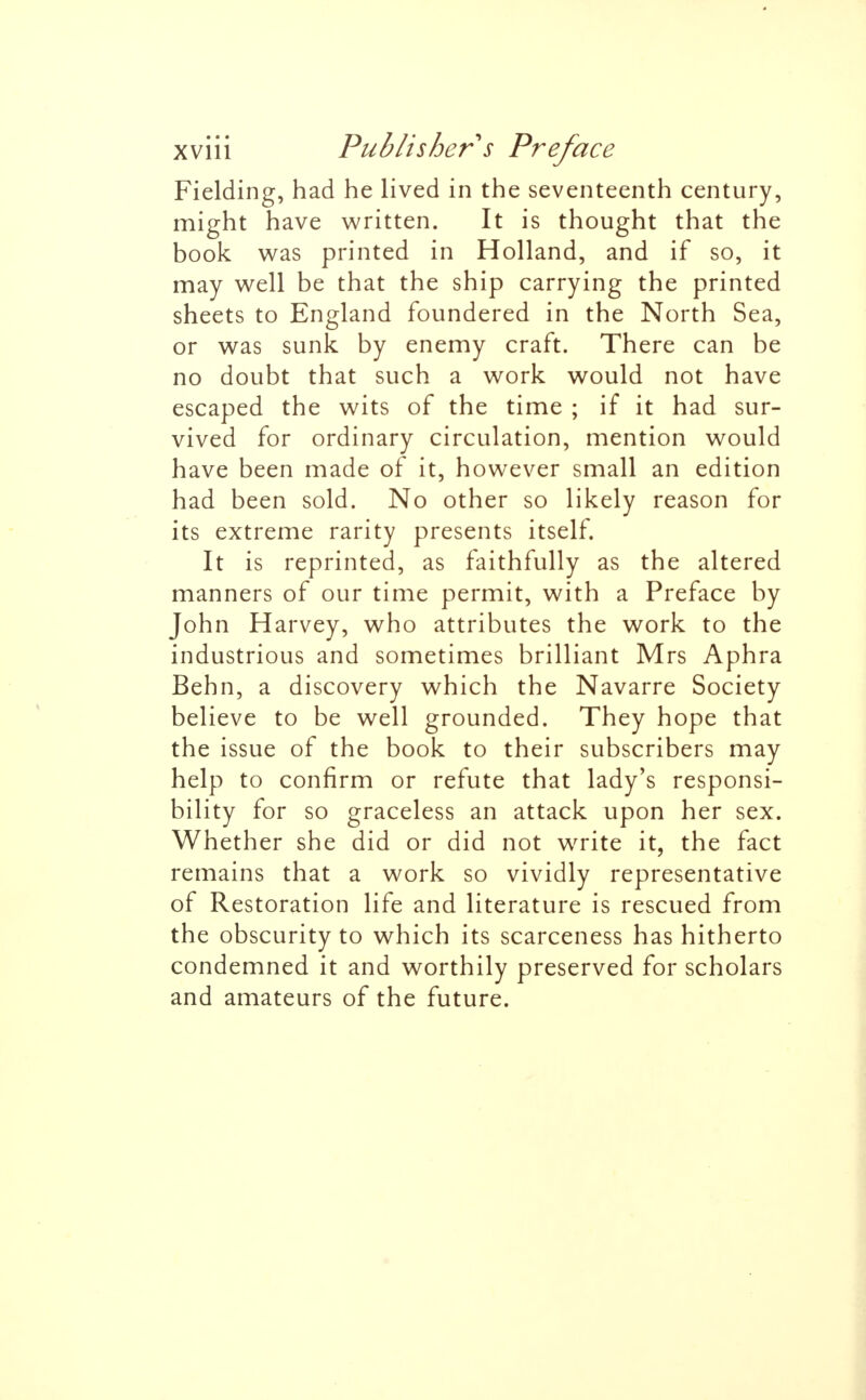 Fielding, had he lived in the seventeenth century, might have written. It is thought that the book was printed in Holland, and if so, it may well be that the ship carrying the printed sheets to England foundered in the North Sea, or was sunk by enemy craft. There can be no doubt that such a work would not have escaped the wits of the time ; if it had sur- vived for ordinary circulation, mention would have been made of it, however small an edition had been sold. No other so likely reason for its extreme rarity presents itself. It is reprinted, as faithfully as the altered manners of our time permit, with a Preface by John Harvey, who attributes the work to the industrious and sometimes brilliant Mrs Aphra Behn, a discovery which the Navarre Society believe to be well grounded. They hope that the issue of the book to their subscribers may help to confirm or refute that lady's responsi- bility for so graceless an attack upon her sex. Whether she did or did not write it, the fact remains that a work so vividly representative of Restoration life and literature is rescued from the obscurity to which its scarceness has hitherto condemned it and worthily preserved for scholars and amateurs of the future.