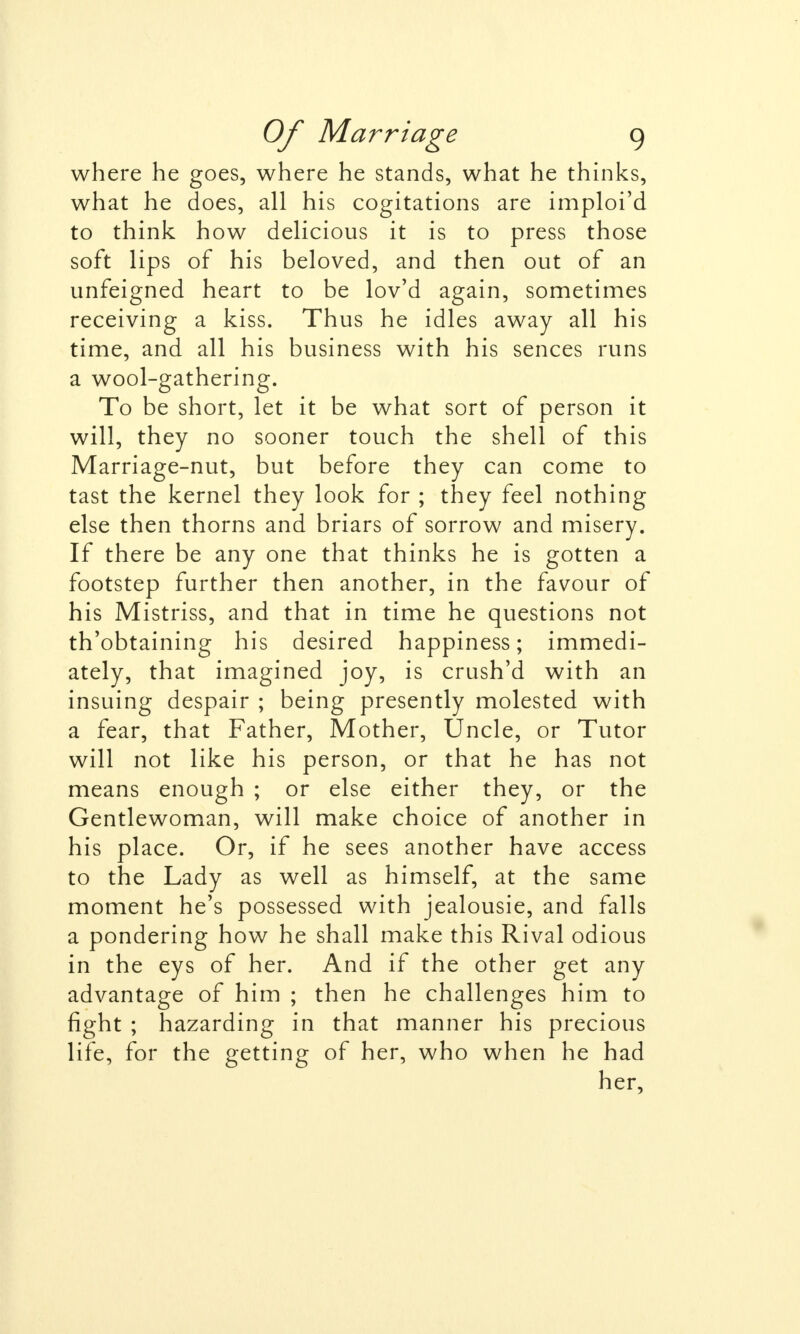 where he goes, where he stands, what he thinks, what he does, all his cogitations are imploi'd to think how delicious it is to press those soft lips of his beloved, and then out of an unfeigned heart to be lov'd again, sometimes receiving a kiss. Thus he idles away all his time, and all his business with his sences runs a wool-gathering. To be short, let it be what sort of person it will, they no sooner touch the shell of this Marriage-nut, but before they can come to tast the kernel they look for ; they feel nothing else then thorns and briars of sorrow and misery. If there be any one that thinks he is gotten a footstep further then another, in the favour of his Mistriss, and that in time he questions not th'obtaining his desired happiness; immedi- ately, that imagined joy, is crush'd with an insuing despair ; being presently molested with a fear, that Father, Mother, Uncle, or Tutor will not like his person, or that he has not means enough ; or else either they, or the Gentlewoman, will make choice of another in his place. Or, if he sees another have access to the Lady as well as himself, at the same moment he's possessed with jealousie, and falls a pondering how he shall make this Rival odious in the eys of her. And if the other get any advantage of him ; then he challenges him to fight ; hazarding in that manner his precious life, for the getting of her, who when he had her,
