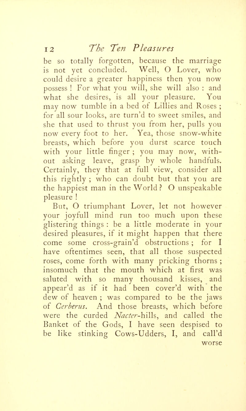 be so totally forgotten, because the marriage is not yet concluded. Well, O Lover, who could desire a greater happiness then you now possess ! For what you will, she will also : and what she desires, is all your pleasure. You may now tumble in a bed of Lillies and Roses ; for all sour looks, are turn'd to sweet smiles, and she that used to thrust you from her, pulls you now every foot to her. Yea, those snow-white breasts, which before you durst scarce touch with your little finger ; you may now, with- out asking leave, grasp by whole handfuls. Certainly, they that at full view, consider all this rightly ; who can doubt but that you are the happiest man in the World ? O unspeakable pleasure ! But, O triumphant Lover, let not however your joyfull mind run too much upon these glistering things : be a little moderate in your desired pleasures, if it might happen that there come some cross-grain'd obstructions ; for I have oftentimes seen, that all those suspected roses, come forth with many pricking thorns ; insomuch that the mouth which at first was saluted with so many thousand kisses, and appear'd as if it had been cover'd with the dew of heaven ; was compared to be the jaws of Cerberus, And those breasts, which before were the curded Nacter-h\\h^ and called the Banket of the Gods, I have seen despised to be like stinking Cows-Udders, I, and call'd worse