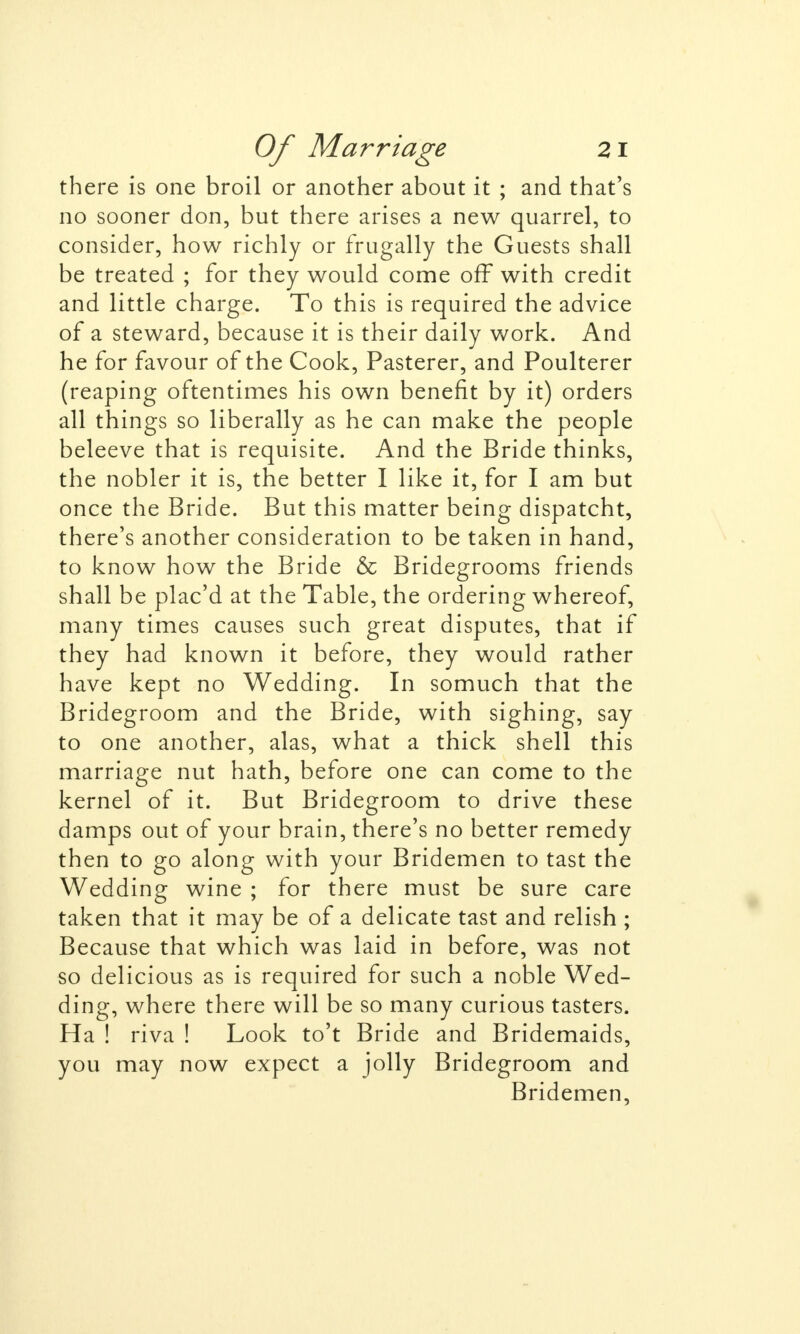 there is one broil or another about it ; and that's no sooner don, but there arises a new quarrel, to consider, how richly or frugally the Guests shall be treated ; for they would come off with credit and little charge. To this is required the advice of a steward, because it is their daily work. And he for favour of the Cook, Pasterer, and Poulterer (reaping oftentimes his own benefit by it) orders all things so liberally as he can make the people beleeve that is requisite. And the Bride thinks, the nobler it is, the better I like it, for I am but once the Bride. But this matter being dispatcht, there's another consideration to be taken in hand, to know how the Bride & Bridegrooms friends shall be plac'd at the Table, the ordering whereof, many times causes such great disputes, that if they had known it before, they would rather have kept no Wedding. In somuch that the Bridegroom and the Bride, with sighing, say to one another, alas, what a thick shell this marriage nut hath, before one can come to the kernel of it. But Bridegroom to drive these damps out of your brain, there's no better remedy then to go along with your Bridemen to tast the Wedding wine ; for there must be sure care taken that it may be of a delicate tast and relish ; Because that which was laid in before, was not so delicious as is required for such a noble Wed- ding, where there will be so many curious tasters. Ha ! riva ! Look to't Bride and Bridemaids, you may now expect a jolly Bridegroom and Bridemen,