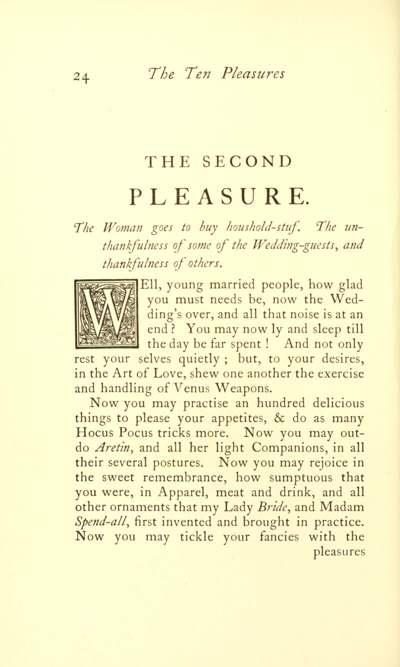 THE SECOND PLEASURE. The Woman goes to buy hous holds tuf The un- thankful ties s of some of the Wedding-guests, and thankfulness of others. Ell, young married people, how glad you must needs be, now the Wed- ding's over, and all that noise is at an end ? You may now ly and sleep till the day be far spent ! And not only rest your selves quietly ; but, to your desires, in the Art of Love, shew one another the exercise and handling of Venus Weapons. Now you may practise an hundred delicious things to please your appetites, & do as many Hocus Pocus tricks more. Now you may out- do Aretin, and all her light Companions, in all their several postures. Now you may rejoice in the sweet remembrance, how sumptuous that you were, in Apparel, meat and drink, and all other ornaments that my Lady Bride, and Madam Spend-all, first invented and brought in practice. Now you may tickle your fancies with the pleasures