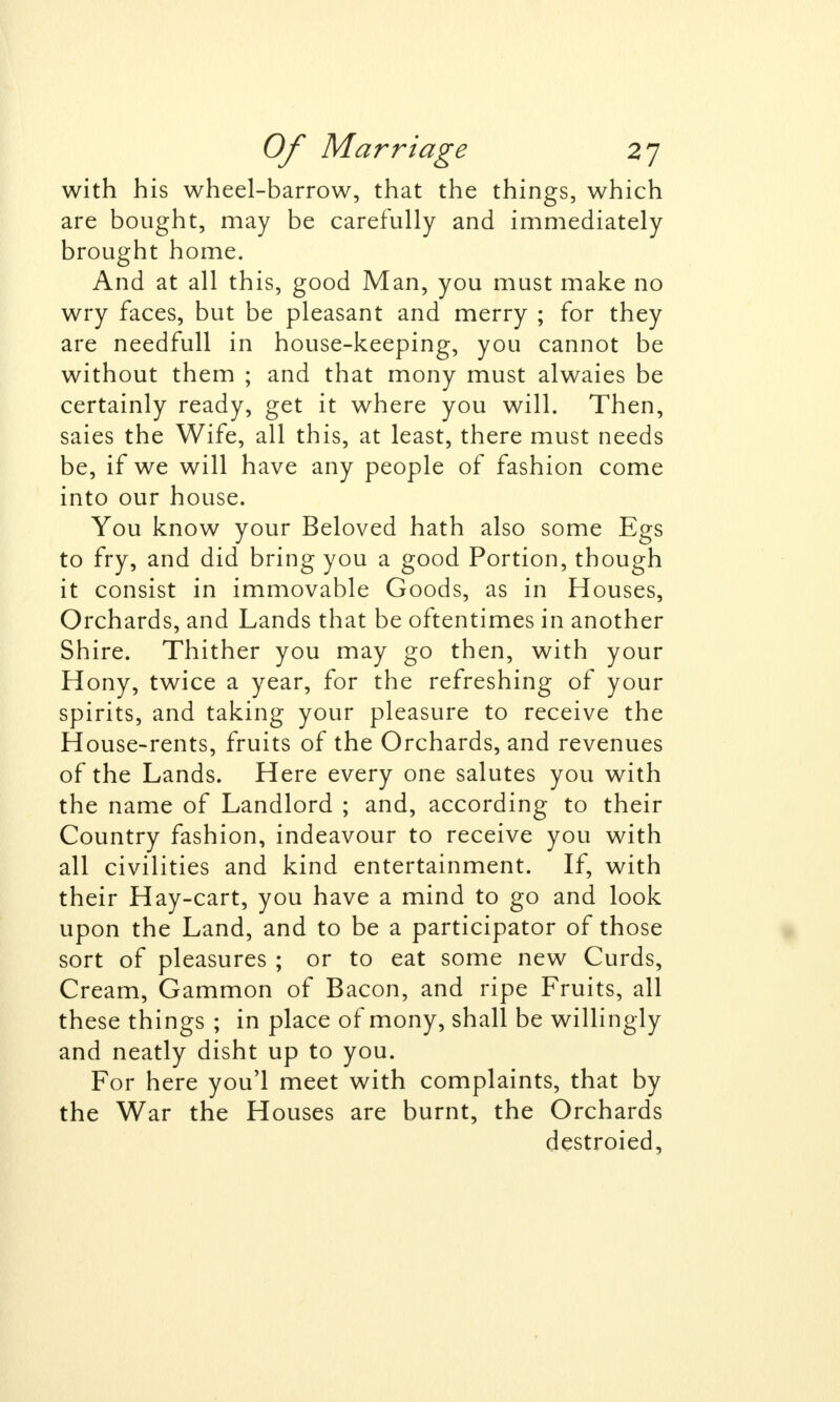 with his wheel-barrow, that the things, which are bought, may be carefully and immediately brought home. And at all this, good Man, you must make no wry faces, but be pleasant and merry ; for they are needfull in house-keeping, you cannot be without them ; and that mony must alwaies be certainly ready, get it where you will. Then, saies the Wife, all this, at least, there must needs be, if we will have any people of fashion come into our house. You know your Beloved hath also some Egs to fry, and did bring you a good Portion, though it consist in immovable Goods, as in Houses, Orchards, and Lands that be oftentimes in another Shire. Thither you may go then, with your Hony, twice a year, for the refreshing of your spirits, and taking your pleasure to receive the House-rents, fruits of the Orchards, and revenues of the Lands. Here every one salutes you with the name of Landlord ; and, according to their Country fashion, indeavour to receive you with all civilities and kind entertainment. If, with their Hay-cart, you have a mind to go and look upon the Land, and to be a participator of those sort of pleasures ; or to eat some new Curds, Cream, Gammon of Bacon, and ripe Fruits, all these things ; in place of mony, shall be willingly and neatly disht up to you. For here you'l meet with complaints, that by the War the Houses are burnt, the Orchards destroied,