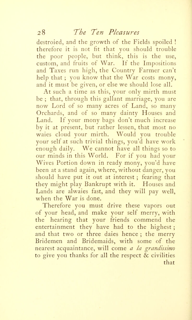 destroied, and the growth of the Fields spoiled ! therefore it is not fit that you should trouble the poor people, but think, this is the use, custom, and fruits of War. If the Impositions and Taxes run high, the Country Farmer can't help that ; you know that the War costs mony, and it must be given, or else we should lose all. At such a time as this, your only mirth must be ; that, through this gallant marriage, you are now Lord of so many acres of Land, so many Orchards, and of so many dainty Houses and Land. If your mony bags don't much increase by it at present, but rather lessen, that most no waies cloud your mirth. Would you trouble your self at such trivial things, you'd have work enough daily. We cannot have all things so to our minds in this World. For if you had your Wives Portion down in ready mony, you'd have been at a stand again, where, without danger, you should have put it out at interest ; fearing that they might play Bankrupt with it. Houses and Lands are alwaies fast, and they will pay well, when the War is done. Therefore you must drive these vapors out of your head, and make your self merry, with the hearing that your friends commend the entertainment they have had to the highest ; and that two or three daies hence ; the merry Bridemen and Bridemaids, with some of the nearest acquaintance, will come a la grandissimo to give you thanks for all the respect & civilities that