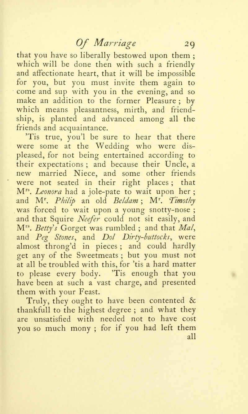 that you have so liberally bestowed upon them ; which will be done then with such a friendly and affectionate heart, that it will be impossible for you, but you must invite them again to come and sup with you in the evening, and so make an addition to the former Pleasure ; by which means pleasantness, mirth, and friend- ship, is planted and advanced among all the friends and acquaintance. 'Tis true, you'l be sure to hear that there were some at the Wedding who were dis- pleased, for not being entertained according to their expectations ; and because their Uncle, a new married Niece, and some other friends were not seated in their right places ; that Mrs. Leonora had a jole-pate to wait upon her ; and Mr. Philip an old Beldam ; Mr. Timothy was forced to wait upon a young snotty-nose ; and that Squire Neefer could not sit easily, and Mrs. Betty s Gorget was rumbled ; and that Mai, and Peg Stones, and Dol Dirty-buttocks, were almost throng'd in pieces ; and could hardly get any of the Sweetmeats ; but you must not at all be troubled with this, for 'tis a hard matter to please every body. 'Tis enough that you have been at such a vast charge, and presented them with your Feast. Truly, they ought to have been contented & thankfull to the highest degree ; and what they are unsatisfied with needed not to have cost you so much mony ; for if you had left them all