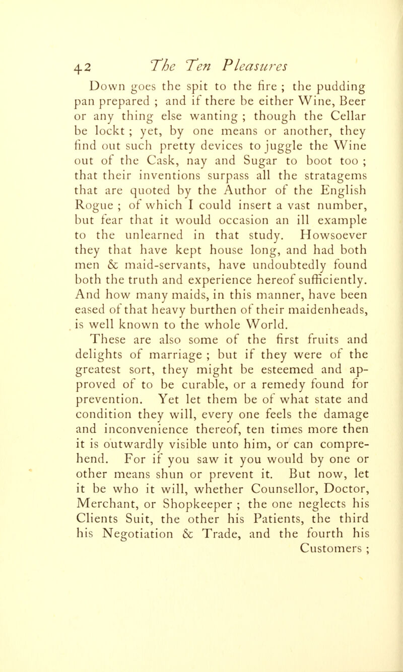 Down goes the spit to the fire ; the pudding pan prepared ; and if there be either Wine, Beer or any thing else wanting ; though the Cellar be lockt ; yet, by one means or another, they find out such pretty devices to juggle the Wine out of the Cask, nay and Sugar to boot too ; that their inventions surpass all the stratagems that are quoted by the Author of the English Rogue ; of which I could insert a vast number, but fear that it would occasion an ill example to the unlearned in that study. Howsoever they that have kept house long, and had both men & maid-servants, have undoubtedly found both the truth and experience hereof sufficiently. And how many maids, in this manner, have been eased of that heavy burthen of their maidenheads, (is well known to the whole World. These are also some of the first fruits and delights of marriage ; but if they were of the greatest sort, they might be esteemed and ap- proved of to be curable, or a remedy found for prevention. Yet let them be of what state and condition they will, every one feels the damage and inconvenience thereof, ten times more then it is outwardly visible unto him, or can compre- hend. For if you saw it you would by one or other means shun or prevent it. But now, let it be who it will, whether Counsellor, Doctor, Merchant, or Shopkeeper ; the one neglects his Clients Suit, the other his Patients, the third his Negotiation & Trade, and the fourth his Customers ;