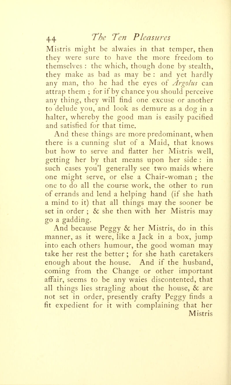 Mistris might be alwaies in that temper, then they were sure to have the more freedom to themselves : the which, though done by stealth, they make as bad as may be : and yet hardly any man, tho he had the eyes of Argohis can attrap them ; for if by chance you should perceive any thing, they will find one excuse or another to delude you, and look as demure as a dog in a halter, whereby the good man is easily pacified and satisfied for that time. And these things are more predominant, when there is a cunning slut of a Maid, that knows but how to serve and flatter her Mistris well, getting her by that means upon her side : in such cases you'l generally see two maids where one might serve, or else a Chair-woman ; the one to do all the course work, the other to run of errands and lend a helping hand (if she hath a mind to it) that all things may the sooner be set in order ; & she then with her Mistris may go a gadding. And because Peggy & her Mistris, do in this manner, as it were, like a Jack in a box, jump into each others humour, the good woman may take her rest the better ; for she hath caretakers enough about the house. And if the husband, coming from the Change or other important affair, seems to be any waies discontented, that all things lies stragling about the house, & are not set in order, presently crafty Peggy finds a fit expedient for it with complaining that her Mistris