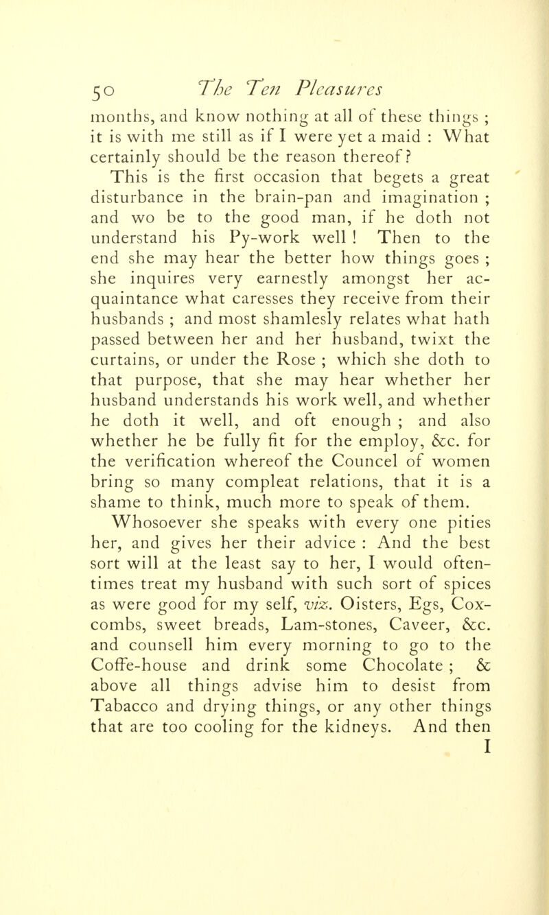 months, and know nothing at all of these things ; it is with me still as if I were yet a maid : What certainly should be the reason thereof? This is the first occasion that begets a great disturbance in the brain-pan and imagination ; and wo be to the good man, if he doth not understand his Py-work well ! Then to the end she may hear the better how things goes ; she inquires very earnestly amongst her ac- quaintance what caresses they receive from their husbands ; and most shamlesly relates what hath passed between her and her husband, twixt the curtains, or under the Rose ; which she doth to that purpose, that she may hear whether her husband understands his work well, and whether he doth it well, and oft enough ; and also whether he be fully fit for the employ, &c. for the verification whereof the Councel of women bring so many compleat relations, that it is a shame to think, much more to speak of them. Whosoever she speaks with every one pities her, and gives her their advice : And the best sort will at the least say to her, I would often- times treat my husband with such sort of spices as were good for my self, viz. Oisters, Egs, Cox- combs, sweet breads, Lam-stones, Caveer, &c. and counsell him every morning to go to the CofTe-house and drink some Chocolate; & above all things advise him to desist from Tabacco and drying things, or any other things that are too cooling for the kidneys. And then I
