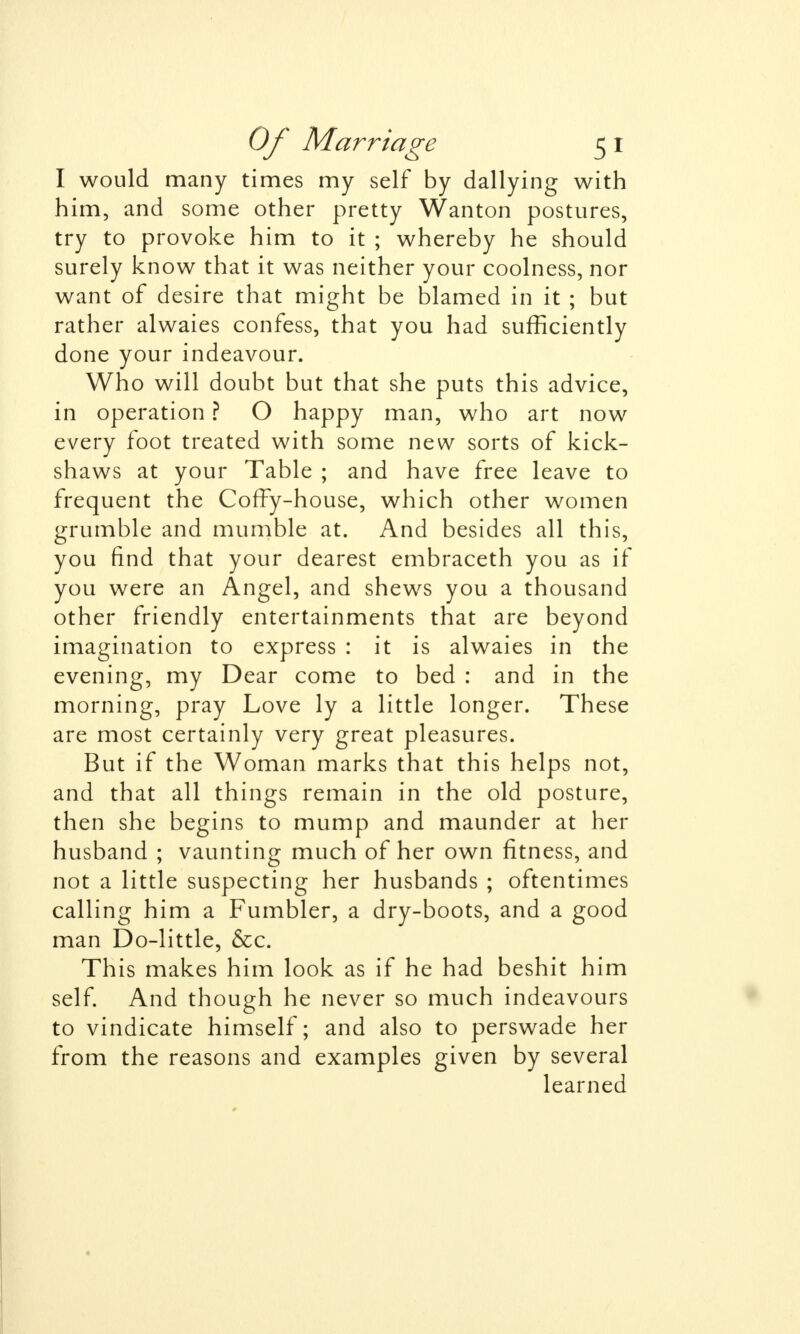 I would many times my self by dallying with him, and some other pretty Wanton postures, try to provoke him to it ; whereby he should surely know that it was neither your coolness, nor want of desire that might be blamed in it ; but rather alwaies confess, that you had sufficiently done your indeavour. Who will doubt but that she puts this advice, in operation ? O happy man, who art now every foot treated with some new sorts of kick- shaws at your Table ; and have free leave to frequent the Coffy-house, which other women grumble and mumble at. And besides all this, you find that your dearest embraceth you as if you were an Angel, and shews you a thousand other friendly entertainments that are beyond imagination to express : it is alwaies in the evening, my Dear come to bed : and in the morning, pray Love ly a little longer. These are most certainly very great pleasures. But if the Woman marks that this helps not, and that all things remain in the old posture, then she begins to mump and maunder at her husband ; vaunting much of her own fitness, and not a little suspecting her husbands ; oftentimes calling him a Fumbler, a dry-boots, and a good man Do-little, &c. This makes him look as if he had beshit him self. And though he never so much indeavours to vindicate himself; and also to perswade her from the reasons and examples given by several learned