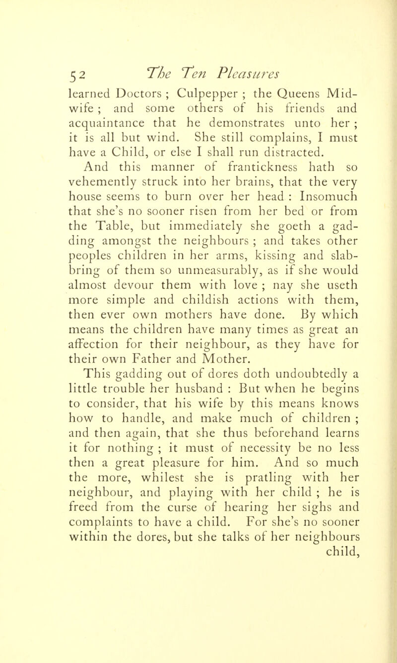 learned Doctors ; Culpepper ; the Queens Mid- wife ; and some others of his friends and acquaintance that he demonstrates unto her ; it is all but wind. She still complains, I must have a Child, or else I shall run distracted. And this manner of frantickness hath so vehemently struck into her brains, that the very house seems to burn over her head : Insomuch that she's no sooner risen from her bed or from the Table, but immediately she goeth a gad- ding amongst the neighbours ; and takes other peoples children in her arms, kissing and slab- bring of them so unmeasurably, as if she would almost devour them with love ; nay she useth more simple and childish actions with them, then ever own mothers have done. By which means the children have many times as great an affection for their neighbour, as they have for their own Father and Mother. This gadding out of dores doth undoubtedly a little trouble her husband : But when he begins to consider, that his wife by this means knows how to handle, and make much of children ; and then again, that she thus beforehand learns it for nothing ; it must of necessity be no less then a great pleasure for him. And so much the more, whilest she is pratling with her neighbour, and playing with her child ; he is freed from the curse of hearing her sighs and complaints to have a child. For she's no sooner within the dores, but she talks of her neighbours child,