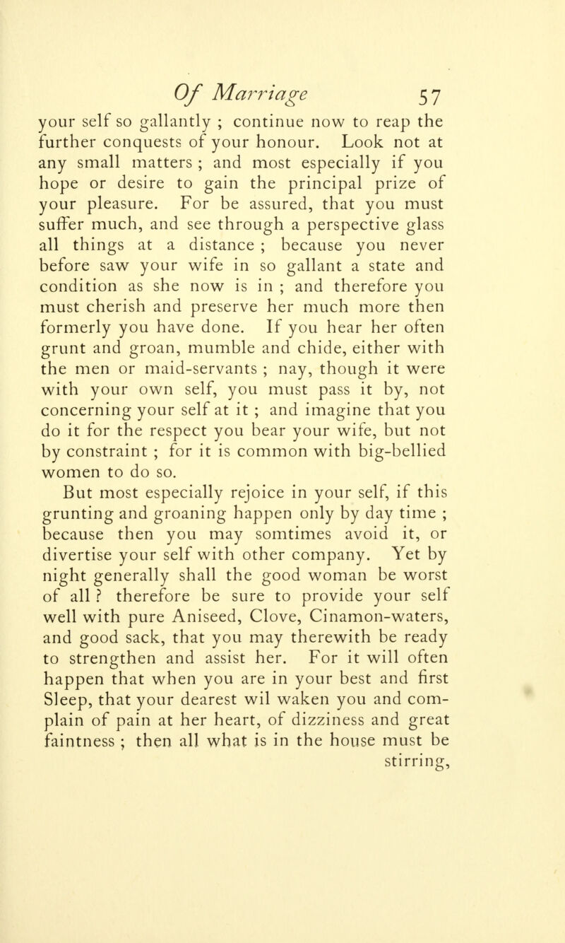 your self so gallantly ; continue now to reap the further conquests of your honour. Look not at any small matters ; and most especially if you hope or desire to gain the principal prize of your pleasure. For be assured, that you must suffer much, and see through a perspective glass all things at a distance ; because you never before saw your wife in so gallant a state and condition as she now is in ; and therefore you must cherish and preserve her much more then formerly you have done. If you hear her often grunt and groan, mumble and chide, either with the men or maid-servants ; nay, though it were with your own self, you must pass it by, not concerning your self at it ; and imagine that you do it for the respect you bear your wife, but not by constraint ; for it is common with big-bellied women to do so. But most especially rejoice in your self, if this grunting and groaning happen only by day time ; because then you may somtimes avoid it, or divertise your self with other company. Yet by night generally shall the good woman be worst of all ? therefore be sure to provide your self well with pure Aniseed, Clove, Cinamon-waters, and good sack, that you may therewith be ready to strengthen and assist her. For it will often happen that when you are in your best and first Sleep, that your dearest wil waken you and com- plain of pain at her heart, of dizziness and great faintness ; then all what is in the house must be stirring,