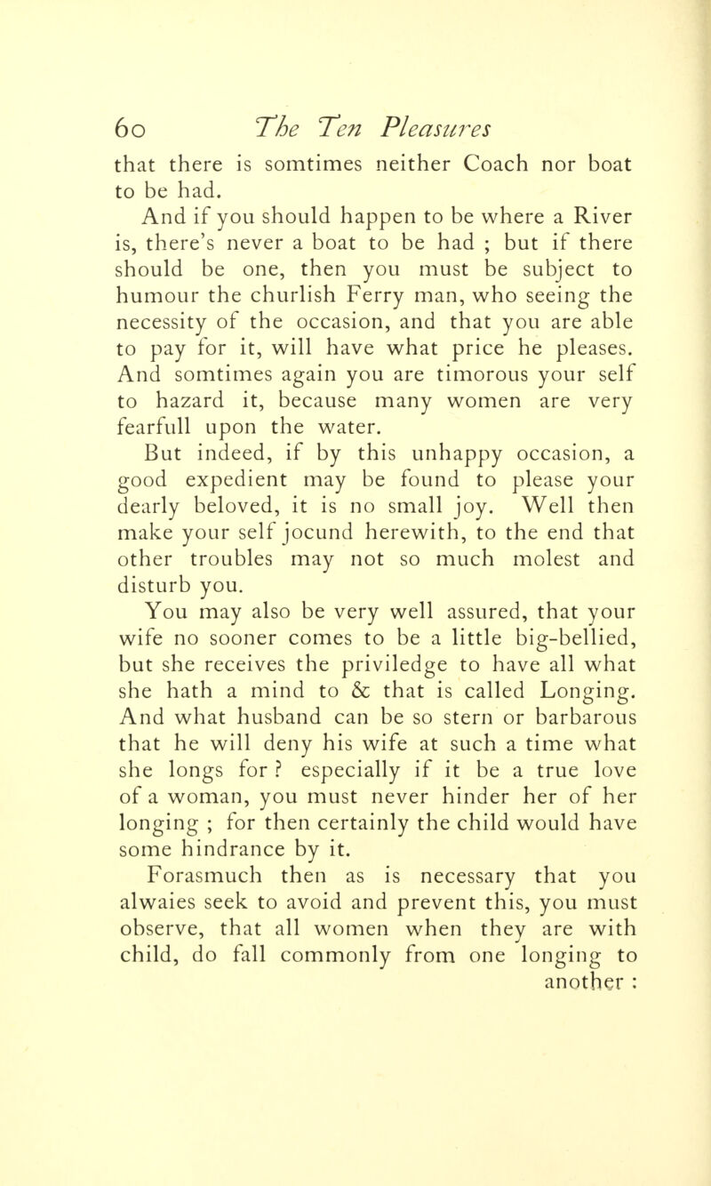 that there is somtimes neither Coach nor boat to be had. And if you should happen to be where a River is, there's never a boat to be had ; but if there should be one, then you must be subject to humour the churlish Ferry man, who seeing the necessity of the occasion, and that you are able to pay for it, will have what price he pleases. And somtimes again you are timorous your self to hazard it, because many women are very fearfull upon the water. But indeed, if by this unhappy occasion, a good expedient may be found to please your dearly beloved, it is no small joy. Well then make your self jocund herewith, to the end that other troubles may not so much molest and disturb you. You may also be very well assured, that your wife no sooner comes to be a little big-bellied, but she receives the priviledge to have all what she hath a mind to & that is called Longing. And what husband can be so stern or barbarous that he will deny his wife at such a time what she longs for ? especially if it be a true love of a woman, you must never hinder her of her longing ; for then certainly the child would have some hindrance by it. Forasmuch then as is necessary that you alwaies seek to avoid and prevent this, you must observe, that all women when they are with child, do fall commonly from one longing to another: