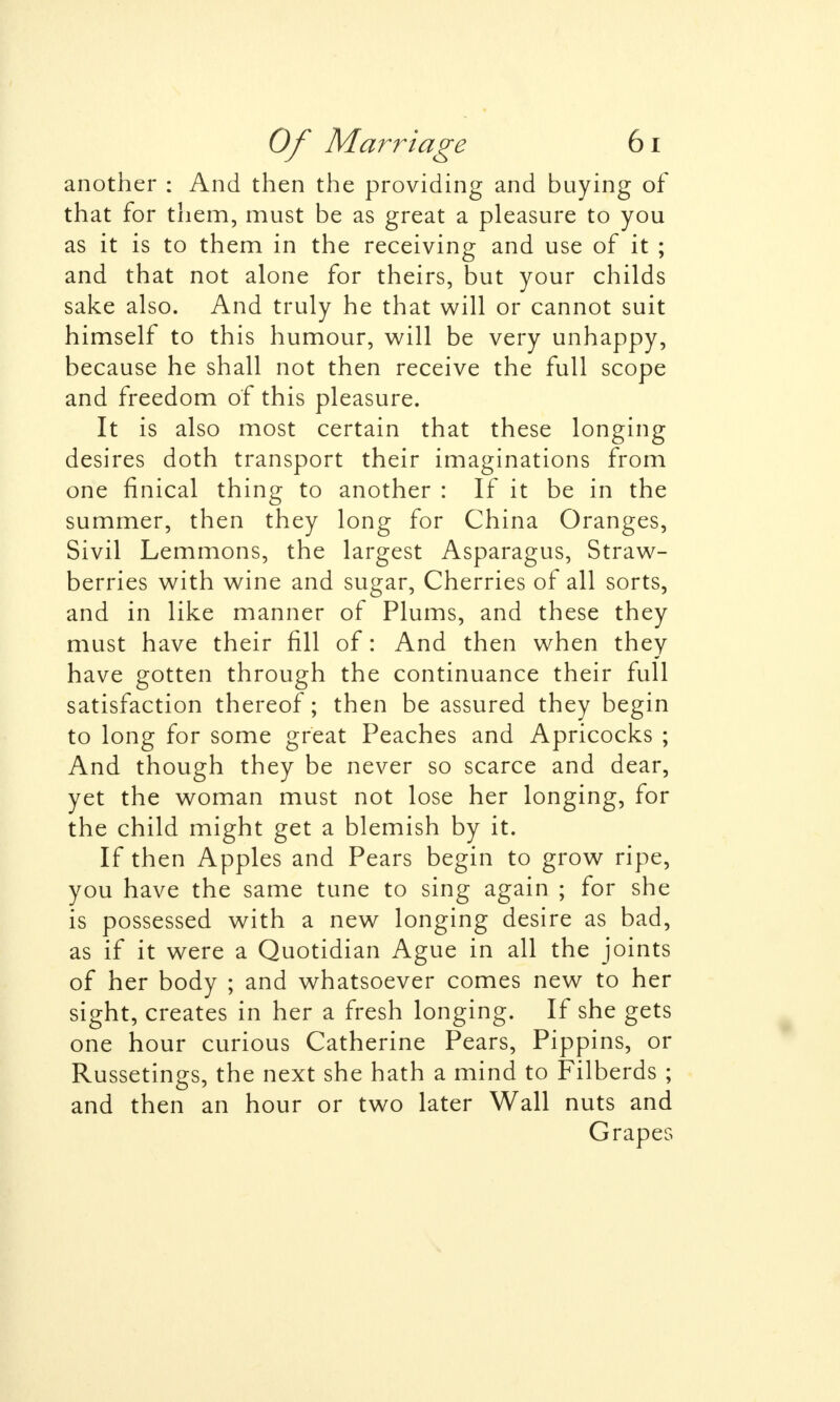 another : And then the providing and buying of that for them, must be as great a pleasure to you as it is to them in the receiving and use of it ; and that not alone for theirs, but your childs sake also. And truly he that will or cannot suit himself to this humour, will be very unhappy, because he shall not then receive the full scope and freedom of this pleasure. It is also most certain that these longing desires doth transport their imaginations from one finical thing to another : If it be in the summer, then they long for China Oranges, Sivil Lemmons, the largest Asparagus, Straw- berries with wine and sugar, Cherries of all sorts, and in like manner of Plums, and these they must have their fill of: And then when they have gotten through the continuance their full satisfaction thereof; then be assured they begin to long for some great Peaches and Apricocks ; And though they be never so scarce and dear, yet the woman must not lose her longing, for the child might get a blemish by it. If then Apples and Pears begin to grow ripe, you have the same tune to sing again ; for she is possessed with a new longing desire as bad, as if it were a Quotidian Ague in all the joints of her body ; and whatsoever comes new to her sight, creates in her a fresh longing. If she gets one hour curious Catherine Pears, Pippins, or Russetings, the next she hath a mind to Filberds ; and then an hour or two later Wall nuts and Grapes