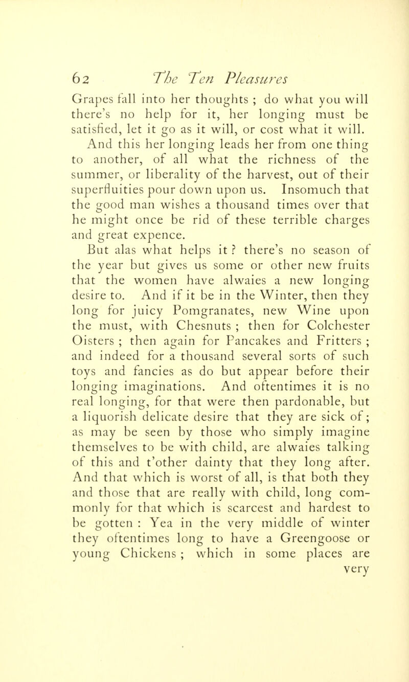 Grapes fall into her thoughts ; do what you will there's no help for it, her longing must be satisfied, let it go as it will, or cost what it will. And this her longing leads her from one thing to another, of all what the richness of the summer, or liberality of the harvest, out of their superfluities pour down upon us. Insomuch that the good man wishes a thousand times over that he might once be rid of these terrible charges and great expence. But alas what helps it ? there's no season of the year but gives us some or other new fruits that the women have alwaies a new lon<nn£ desire to. And if it be in the Winter, then they long for juicy Pomgranates, new Wine upon the must, with Chesnuts ; then for Colchester Oisters ; then again for Pancakes and Fritters ; and indeed for a thousand several sorts of such toys and fancies as do but appear before their longing imaginations. And oftentimes it is no real longing, for that were then pardonable, but a liquorish delicate desire that they are sick of; as may be seen by those who simply imagine themselves to be with child, are alwaies talking of this and t'other dainty that they long after. And that which is worst of all, is that both they and those that are really with child, long com- monly for that which is scarcest and hardest to be gotten : Yea in the very middle of winter they oftentimes long to have a Greengoose or young Chickens ; which in some places are very