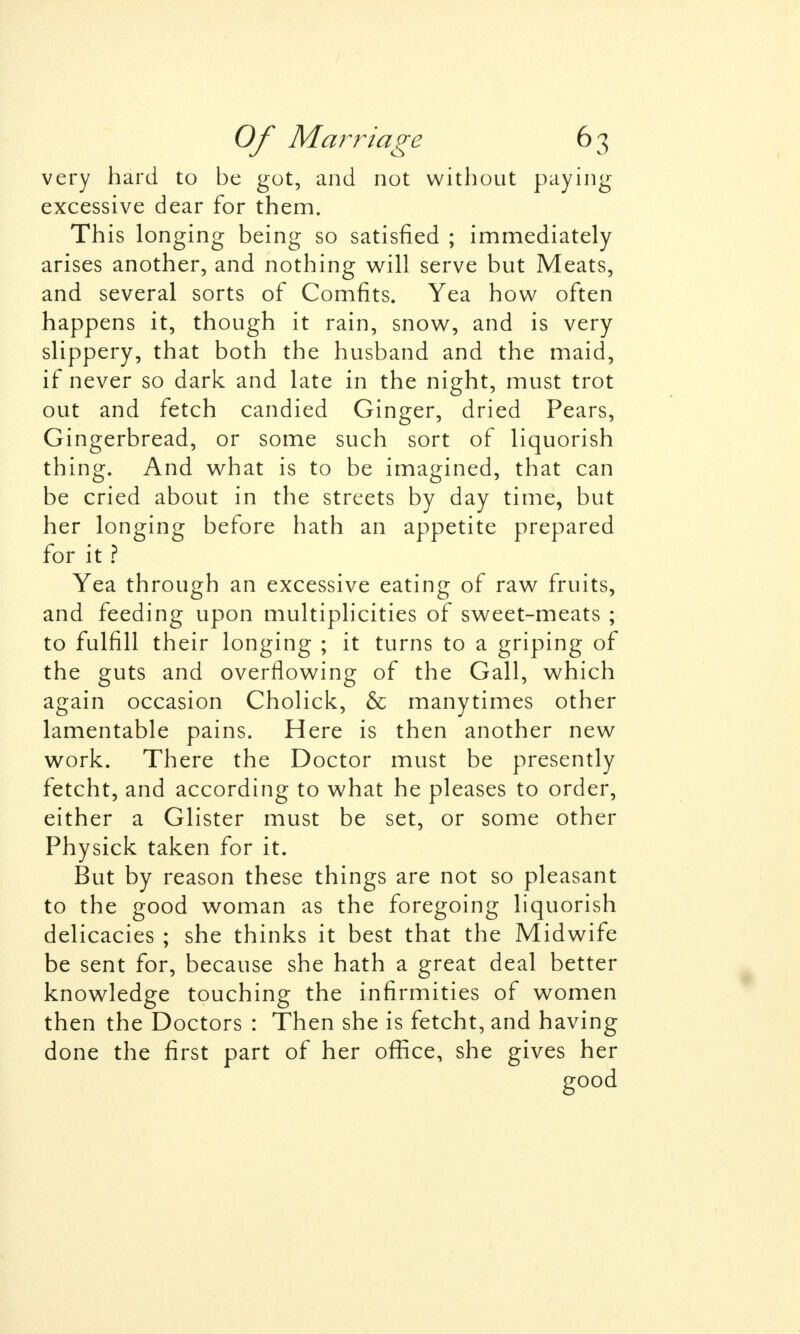 very hard to be got, and not without paying excessive dear for them. This longing being so satisfied ; immediately arises another, and nothing will serve but Meats, and several sorts of Comfits. Yea how often happens it, though it rain, snow, and is very slippery, that both the husband and the maid, if never so dark and late in the night, must trot out and fetch candied Ginger, dried Pears, Gingerbread, or some such sort of liquorish thing. And what is to be imagined, that can be cried about in the streets by day time, but her longing before hath an appetite prepared for it ? Yea through an excessive eating of raw fruits, and feeding upon multiplicities of sweet-meats ; to fulfill their longing ; it turns to a griping of the guts and overflowing of the Gall, which again occasion Cholick, & manytimes other lamentable pains. Here is then another new work. There the Doctor must be presently fetcht, and according to what he pleases to order, either a Glister must be set, or some other Physick taken for it. But by reason these things are not so pleasant to the good woman as the foregoing liquorish delicacies ; she thinks it best that the Midwife be sent for, because she hath a great deal better knowledge touching the infirmities of women then the Doctors : Then she is fetcht, and having done the first part of her office, she gives her good